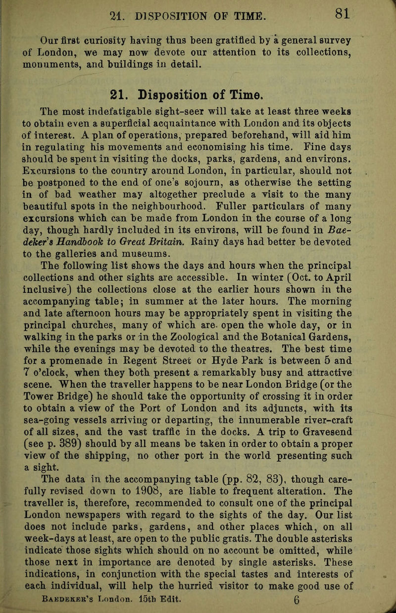 Our first curiosity having thus been gratified by a general survey of London, v/e may now devote our attention to its collections, monuments, and buildings in detail. 21. Disposition of Time. The most indefatigable sight-seer will take at least three weeks to obtain even a superficial acquaintance with London and its objects of interest. A plan of operations, prepared beforehand, will aid him in regulating his movements and economising his time. Fine days should be spent in visiting the docks, parks, gardens, and environs. Excursions to the country around London, in particular, should not be postponed to the end of one’s sojourn, as otherwise the setting in of bad weather may altogether preclude a visit to the many beautiful spots in the neighbourhood. Fuller particulars of many excursions which can be made from London in the course of a long day, though hardly included in its environs, will be found in Bae- deker's Handbook to Great Britain. Rainy days had better be devoted to the galleries and museums. The following list shows the days and hours when the principal collections and other sights are accessible. In winter (Oct. to April inclusive} the collections close at the earlier hours shown in the accompanying table; in summer at the later hours. The morning and late afternoon hours may be appropriately spent in visiting the principal churches, many of which are. open the whole day, or in walking in the parks or in the Zoological and the Botanical Gardens, while the evenings may be devoted to the theatres. The best time for a promenade in Regent Street or Hyde Park is between 5 and 7 o’clock, when they both present a remarkably busy and attractive scene. When the traveller happens to be near London Bridge (or the Tower Bridge) he should take the opportunity of crossing it in order to obtain a view of the Port of London and its adjuncts, with its sea-going vessels arriving or departing, the innumerable river-craft of all sizes, and the vast traffic in the docks. A trip to Gravesend (see p. 389) should by all means be taken in order to obtain a proper view of the shipping, no other port in the world presenting such a sight. The data in the accompanying table (pp. 82, 83), though care- fully revised down to 1908, are liable to frequent alteration. The traveller is, therefore, recommended to consult one of the principal London newspapers with regard to the sights of the day. Our list does not include parks, gardens, and other places which, on all week-days at least, are open to the public gratis. The double asterisks indicate those sights which should on no account be omitted, while those next in importance are denoted by single asterisks. These indications, in conjunction with the special tastes and interests of each individual, will help the hurried visitor to make good use of Baedeker’s London. ISth Edit. 0