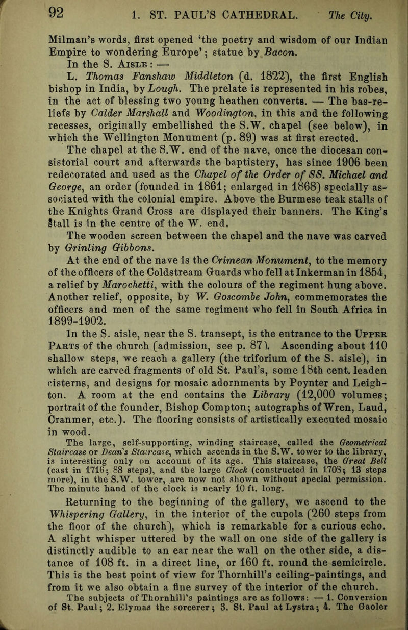 Milmaii’s words, first opened ‘the poetry and wisdom of onr Indian Empire to wondering Enrope’; statne by Bacon. In the S. Aisle : — L. Thomas Fanshaw Middleton (d. 1822), the first English bishop in India, by Lough. The prelate is represented in his robes, in the act of blessing two yonng heathen converts. — The bas-re- liefs by Colder Marshall and Woodington, in this and the following recesses, originally embellished the S.W. chapel (see below), in which the Wellington Monument (p. 89) was at first erected. The chapel at the S.W. end of the nave, once the diocesan con- sistorial court and afterwards the baptistery, has since 1906 been redecorated and used as the Chapel of the Order of SS. Michael and George., an order (founded in 1861; enlarged in 1868) specially as- sociated with the colonial empire. Above the Burmese teak stalls of the Knights Grand Cross are displayed their banners. The King’s Stall is in the centre of the W. end. The wooden screen between the chapel and the nave was carved by Grinling Gibbons. At the end of the nave is the Crimean Monument, to the memory of the officers of the Coldstream Guards who fell at Inkerman in 1854, a relief by Marochetti, with the colours of the regiment hung above. Another relief, opposite, by W. Goscombe John, commemorates the officers and men of the same regiment who fell in South Africa in 1899-1902. In the S. aisle, near the S. transept, is the entrance to the Upper Parts of the church (admission, see p. 87). Ascending about 110 shallow steps, we reach a gallery (the triforium of the S. aisle), in which are carved fragments of old St. Paul’s, some 18th cent, leaden cisterns, and designs for mosaic adornments by Poynter and Leigh- ton. A room at the end contains the Library (12,000 volumes; portrait of the founder. Bishop Compton; autographs of Wren, Laud, Cranmer, etc.). The flooring consists of artistically executed mosaic in wood. The large, self-supporting, winding staircase, called the Geometrical Staircase or Deans Staircase, which ascends in the S.W. tower to the library, is interesting only on account of its age. This staircase, the Great Bell (cast in 17165 88 steps), and the large Clock (constructed in 1703; 13 steps more), in the S.W. tower, are now not shown without special permission. The minute hand of the clock is nearly 10 ft. long. Returning to the beginning of the gallery, we ascend to the Whispering Gallery, in the interior of the cupola (260 steps from the floor of the church), which is remarkable for a curious echo. A slight whisper uttered by the wall on one side of the gallery is distinctly audible to an ear near the wall on the other side, a dis- tance of 108 ft. in a direct line, or 160 ft. round the semicircle. This is the best point of view for Thornhill’s ceiling-paintings, and from it we also obtain a fine survey of the interior of the church. The subjects of Thornhill’s paintings are as follows: —1. Conversion of St. Paul; 2. Elymas the sorcerer; 3. St. Paul atLystra; 4. The Gaoler