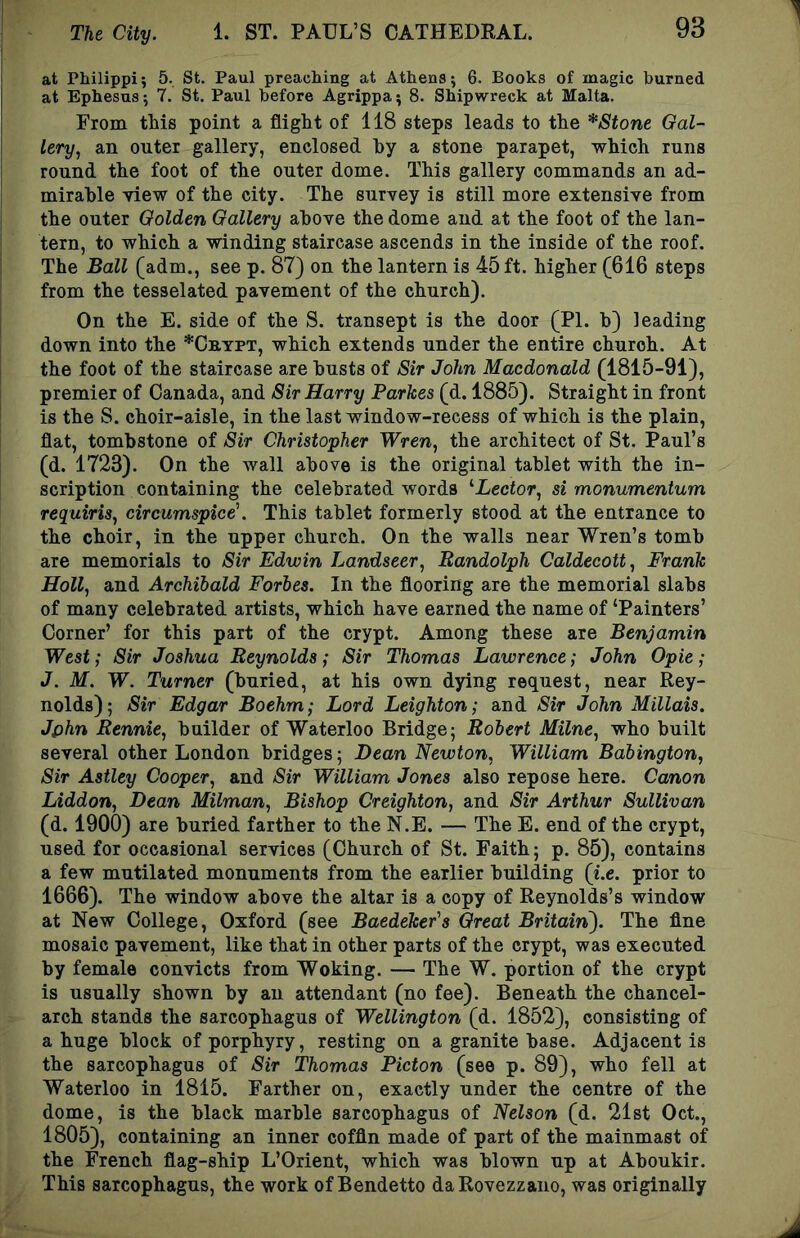 at Philippi; 5. St. Paul preaching at Athens; 6. Books of magic burned at Ephesus; 7. St, Paul before Agrippa; 8. Shipwreck at Malta. From this point a flight of 118 steps leads to the *Stone Gal- lery, an outer gallery, enclosed by a stone parapet, which runs round the foot of the outer dome. This gallery commands an ad- mirable view of the city. The survey is still more extensive from the outer Golden Gallery above the dome and at the foot of the lan- tern, to which a winding staircase ascends in the inside of the roof. The Ball (adm., see p. 87) on the lantern is 45 ft. higher (616 steps from the tesselated pavement of the church). On the E. side of the S. transept is the door (PI. b) leading down into the *Cb,ypt, which extends under the entire church. At the foot of the staircase are busts of Sir John Macdonald (1815-91), premier of Canada, and Sir Harry Parkes (d. 1885). Straight in front is the S. choir-aisle, in the last window-recess of which is the plain, flat, tombstone of Sir Christopher Wren, the architect of St. Paul’s (d. 1723). On the wall above is the original tablet with the in- scription containing the celebrated words ^Lector, si monumentum requiris, circumspice\ This tablet formerly stood at the entrance to the choir, in the upper church. On the walls near Wren’s tomb are memorials to Sir Edwin Landseer, Randolph Caldecott, Frank Holl, and Archibald Forbes. In the flooring are the memorial slabs of many celebrated artists, which have earned the name of ‘Painters’ Corner’ for this part of the crypt. Among these are Benjamin West; Sir Joshua Reynolds; Sir Thomas Lawrence; John Opie; J. M. W. Turner (buried, at his own dying request, near Rey- nolds); Sir Edgar Boehm; Lord Leighton; and Sir John Millais. Jphn Rennie, builder of Waterloo Bridge; Robert Milne, who built several other London bridges; Bean Newton, William Babington, Sir Astley Cooper, and Sir William Jones also repose here. Canon Liddon, Dean Milman, Bishop Creighton, and Sir Arthur Sullivan (d. 1900) are buried farther to the N.E. — The E. end of the crypt, used for occasional services (Church of St. Faith; p. 85), contains a few mutilated monuments from the earlier building (i.e. prior to 1666). The window above the altar is a copy of Reynolds’s window at New College, Oxford (see Baedeker's Great Britain^. The fine mosaic pavement, like that in other parts of the crypt, was executed by female convicts from Woking. — The W. portion of the crypt is usually shown by an attendant (no fee). Beneath the chancel- arch stands the sarcophagus of Wellington (d. 1852), consisting of a huge block of porphyry, resting on a granite base. Adjacent is the sarcophagus of Sir Thomas Picton (see p. 89), who fell at Waterloo in 1815. Farther on, exactly under the centre of the dome, is the black marble sarcophagus of Nelson (d. 21st Oct., 1805), containing an inner coffin made of part of the mainmast of the French flag-ship L’Orient, which was blown up at Aboukir. This sarcophagus, the work of Bendetto daRovezzano, was originally