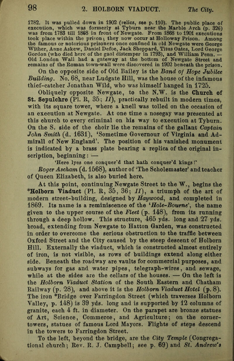 1782. It was pulled down in 1902 (relics, see p. 110), The public place of execution, which was formerly at Tyburn near the Marble -Arch (p. 326) was from 1783 till 1868 in front of Newgate. From 1868 to 1901 executions took place within the prison; they now occur at Holloway Prison. Among the famous or notorious prisoners once confined in old Newgate were George Wither, Anne Askew, Daniel Defoe, Jack Sheppard, Titus Oates, Lord George Gordon (who died here of the gaol distemper in 1793), and William Penn. — Old London Wall had a gateway at the bottom of Newgate Street and remains of the Roman town-wall were discovered in 1902 beneath the prison. On the opposite side of Old Bailey is the Band of Hope Jubilee Building. No. 68, near Ludgate Hill, was the house of the infamous thief-catcher Jonathan Wild, who was himself hanged in 1725. Obliquely opposite Newgate, to the N.W. is the Church of St. Sepulchre (PI. R, 35; //), practically rebuilt in modern times, with its square tower, where a knell was tolled on the occasion of an execution at Newgate. At one time a nosegay was presented at this church to every criminal on his way to execution at Tyburn. On the S. side of the choir lie the remains of the gallant Captain John Smith (d. 1631), ‘Sometime Governour of Virginia and Ad- mirall of New England’. The position of his vanished monument is indicated by a brass plate bearing a replica of the original in- scription, beginning: — ‘Here lyes one conquer’d that hath conquer’d kings!’ Roger Ascham (d. 1568), author of ‘The Scholemaster’ and teacher of Queen Elizabeth, is also buried here. At this point, continuing Newgate Street to the W., begins the *Holborn Viaduct (PI. R, 35, 36; 11), a triumph of the art of modern street-building, designed by Haywood, and completed in 1869. Its name is a reminiscence of the '•Hole-Bourne', the name given to the upper course of the Fleet (p. 148), from its running through a deep hollow. This structure, 465 yds. long and 27 yds. broad, extending from Newgate to Hatton Garden, was constructed in order to overcome the serious obstruction to the traffic between Oxford Street and the City caused by the steep descent of Holborn Hill. Externally the viaduct, which is constructed almost entirely of iron, is not visible, as rows of buildings extend along either side. Beneath the roadway are vaults for commercial purposes, and subways for gas and water pipes, telegraph-wires, and sewage, while at the sides are the cellars of the houses. — On the left is the Holborn Viaduct Station of the South Eastern and Chatham Railway (p. 28), and above it is the Holborn Viaduct Hotel (p. 8). The iron *Bridge over Farringdon Street (which traverses Holborn Valley, p. 148) is 39 yds. long and is supported by 12 columns of granite, each 4 ft. in diameter. On the parapet are bronze statues of Art, Science, Commerce, and Agriculture; on the corner- towers, statues of famous Lord Mayors. Flights of steps descend in the towers to Farringdon Street. To the left, beyond the bridge, are the City Temple (Congrega- tional church; Rev. R. J. Campbell; see p. 69) and St. Andrew’s
