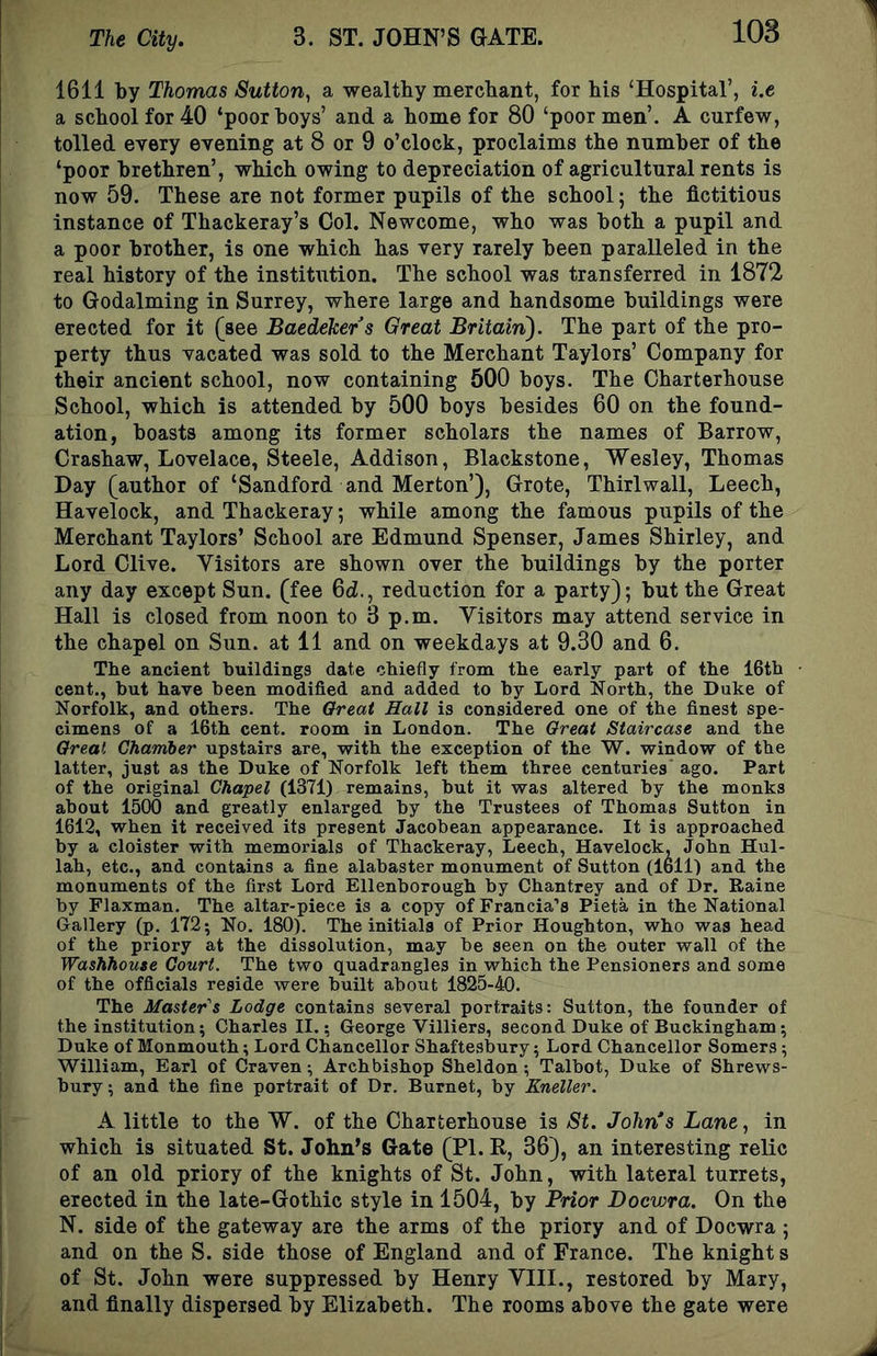1611 by Thomas Sutton^ a wealthy mercbant, for his ‘Hospital’, i.e a school for 40 ‘poor boys’ and a home for 80 ‘poor men’. A curfew, tolled every evening at 8 or 9 o’clock, proclaims the number of the ‘poor brethren’, which owing to depreciation of agricultural rents is now 59. These are not former pupils of the school; the fictitious instance of Thackeray’s Col. Newcome, who was both a pupil and a poor brother, is one which has very rarely been paralleled in the real history of the institution. The school was transferred in 1872 to Godaiming in Surrey, where large and handsome buildings were erected for it (see Baedeker s Great Brltairi). The part of the pro- perty thus vacated was sold to the Merchant Taylors’ Company for their ancient school, now containing 500 boys. The Charterhouse School, which is attended by 500 boys besides 60 on the found- ation, boasts among its former scholars the names of Barrow, Crashaw, Lovelace, Steele, Addison, Blackstone, Wesley, Thomas Day (author of ‘Sandford and Merton’), Grote, Thirlwall, Leech, Havelock, and Thackeray; while among the famous pupils of the Merchant Taylors’ School are Edmund Spenser, James Shirley, and Lord Clive. Visitors are shown over the buildings by the porter any day except Sun. (fee 6d., reduction for a party); but the Great Hall is closed from noon to 3 p.m. Visitors may attend service in the chapel on Sun. at 11 and on weekdays at 9.30 and 6. The ancient buildings date chiefly from the early part of the 16th cent., but have been modified and added to by Lord North, the Duke of Norfolk, and others. The Great Hall is considered one of the finest spe- cimens of a 16th cent, room in London. The Great Staircase and the Great Chamber upstairs are, with the exception of the W. window of the latter, just as the Duke of Norfolk left them three centuries ago. Part of the original Chapel (1371) remains, hut it was altered by the monks about 1500 and greatly enlarged by the Trustees of Thomas Sutton in 1612, when it received its present Jacobean appearance. It is approached by a cloister with memorials of Thackeray, Leech, Havelock, John Hul- lah, etc., and contains a fine alabaster monument of Sutton (1611) and the monuments of the first Lord Ellenborough by Chantrey and of Dr. Raine by Flaxman. The altar-piece is a copy of Francia’s Pieta in the National Gallery (p. 172; No. 180). The initials of Prior Houghton, who was head of the priory at the dissolution, may be seen on the outer wall of the Washhouse Court. The two quadrangles in which the Pensioners and some of the officials reside were built about 1825-40. The Master's Lodge contains several portraits: Sutton, the founder of the institution; Charles II.; George Villiers, second Duke of Buckingham; Duke of Monmouth; Lord Chancellor Shaftesbury; Lord Chancellor Somers; William, Earl of Craven; Archbishop Sheldon; Talbot, Duke of Shrews- bury; and the fine portrait of Dr. Burnet, by Kneller. A little to tbe W. of tbe Charterhouse is St. John's Lane, in which is situated St. John’s Gate (PI. R, 36), an interesting relic of an old priory of the knights of St. John, with lateral turrets, erected in the late-Gothic style in 1504, by Prior Docvjra. On the N. side of the gateway are the arms of the priory and of Docwra ; and on the S. side those of England and of France. The knight s of St. John were suppressed by Henry VIII., restored by Mary, and finally dispersed by Elizabeth. The rooms above the gate were