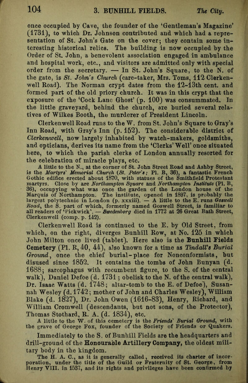 once occupied by Cave, the founder of the ‘Gentleman’s Magazine’ (1781), to which Dr. Johnson contributed and which had a repre- sentation of St. John’s Gate on the cover; they contain some in- teresting historical relics. The building is now occupied by the Order of St. John, a benevolent association engaged in ambulance and hospital work, etc., and visitors are admitted only with special order from the secretary. — In St. John’s Square, to the N. of the gate, is St. Johns Church (care-taker, Mrs. Toms, 112 Clerken- well Road). The Norman crypt dates from the 12-13th cent, and formed part of the old priory church. It was in this crypt that the exposure of the ‘Cock Lane Ghost’ (p. 100) was consummated. In the little graveyard, behind the church, are buried several rela- tives of Wilkes Booth, the murderer of President Lincoln. Clerkenwell Road runs to the W. from St. John’s Square to Gray’s Inn Road, with Gray’s Inn (p. 152). The considerable district of Clerkenwell., now largely inhabited by watch-makers, goldsmiths, and opticians, derives its name from the ‘Clerks’Well’ once situated here, to which the parish clerks of London annually resorted for the celebration of miracle plays, etc. A little to the N., at the corner of St. John Street Road and Ashby Street, is the Martyrs' Memorial Church {St. Peter's; PI. B, 38), a fantastic French Gothic edifice erected about 1870, with statues of the Smithfield Protestant martyrs. Close by are Northampton Square and Northampton Institute (PI. B, 36), occupying what was once the garden of the London house of the Marquis of Northampton. The institute, opened in 1897, is probably the largest polytechnic in London (p. xxxiii). — A little to the E. runs Ooswell Road., the S. part of which, formerly named Goswell Street, is familiar to all readers of ‘Pickwick’. — Swedenborg died in 1772 at 26 Great Bath Street, Clerkenwell (comp. p. 142). Clerkenwell Road is continued to the E. by Old Street, from which, on the right, diverges Bunhill Row, at No. 125 in which John Milton once lived (tablet). Here also is the Bunhill Fields Cemetery (PI. R, 40, 44), also known for a time as TindalVs Burial Ground^ once the chief burial-place for Nonconformists, but disused since 1852. It contains the tombs of John Bunyan (d. 1688; sarcophagus with recumbent figure, to the S. of the central walk), Daniel Defoe (d. 1731; obelisk to the N. of the central walk). Dr. Isaac Watts (d. 1748; altar-tomb to the E. of Defoe), Susan- nah Wesley (d. 1742; mother of John and Charles Wesley), William Blake (d. 1827), Dr. John Owen (1616-83), Henry, Richard, and William Cromwell (descendants, but not sons, of the Protector), Thomas Stothard, R. A. (d. 1834), etc. A little to the W. of this cemetery is the Friends' Burial Ground., with the grave of George Fox, founder of the Society of Friends or Quakers. Immediately to the S. of Bunhill Fields are the headquarters and drill-ground of the Honourable Artillery Company, the oldest mili- tary body in the kingdom. The H. A. C., as it is generally called, received its charter of incor- poration, under the title of the Guild or Fraternity of St. George, from Henry VIII. in 1537, and its rights and privileges have been confirmed by