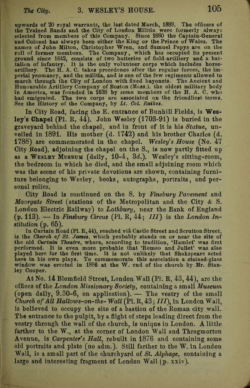 upwards of 20 royal warrants, the last dated March, 1889. The officers of the Trained Bands and the City of London Militia were formerly always selected from members of this Company. Since 1660 the Captain-General and Colonel has always been either the King or the Prince of Wales. The names of John Milton, Christopher Wren, and Samuel Pepys are on the roll of former members. The Company, which has occupied its present ground since 1642, consists of two batteries of field-artillery and a bat- talion of infantry. It is the only volunteer corps which includes horse- artillery. The H. A. C. takes precedence after the regular forces, the im- perial yeomanry, and the militia, and is one of the few regiments allowed to march through the City of London with fixed bayonets. The Ancient and Honourable Artillery Company of Boston (Mass.), the oldest military body in America, was founded in 1638 by some members of the H. A. C. who had emigrated. The two corps are associated on the friendliest terms. See the History of the Company, by Lt. Col. Raikes. In City Road, facing the E. entrance of Bunhill Fields, is Wes- ley’s Chapel (PI. R, 44). John Wesley (1703-91) is huried in the graveyard behind the chapel, and in front of it is his Statue, un- veiled in 1891. His mother (d. 1742) and his brother Charles (d. 1788) are commemorated in the chapel. Wesley's House (No. 47 City Road), adjoining the chapel on the S., is no-w partly fitted up as a Wesley Museum (daily, 10-4, Sd.'). Wesley’s sitting-room, the bedroom in which he died, and the small adjoining room which was the scene of his private devotions are shown, containing furni- ture belonging to Wesley, books, autographs, portraits, and per- sonal relics. City Road is continued on the S. by Finsbury Pavement and Moorgate Street (stations of the Metropolitan and the City & S. London Electric Railway) to Lothbury, near the Bank of England (p. 113). — In Finsbury Circus (PI. R, 44; /7J) is the London In- stitution (p. 65). In Curtain Road (PI. R,44), reached via Castle Street and Scrutton Street, is the Church of St. James, which probably stands on or near the site of the old Curtain Theatre, where, according to tradition, ‘Hamlet’ was first performed. It is even more probable that ‘Romeo and Juliet’ was also played here for the first time. It is not unlikely that Shakspeare acted here in his own plays. To commemorate this association a stained-glass window was erected in 1886 at the W. end of the church by Mr. Stan- ley Cooper. At No. 14 Blomfield Street, London Wall (PI. R, 43, 44), are the offices of the London Missionary Society, containing a small Museum (open daily, 9.30-6, on application). — The vestry of the small Church of All Hallows-on-the- Wall (PI. R, 43; IIP), in London Wall, is believed to occupy the site of a bastion of the Roman city wall. The entrance to the pulpit, by a flight of steps leading direct from the vestry through the wall of the church, is unique in London. A little farther to the W., at the corner of London Wall and Throgmorton Avenue, is Carpenter's Hall, rebuilt in 1876 and containing some old portraits and plate (no adm.). Still farther to the W. in London Wall, is a small part of the churchyard of St. Alphage, containing a large and interesting fragment of London Wall (p. xxiv).