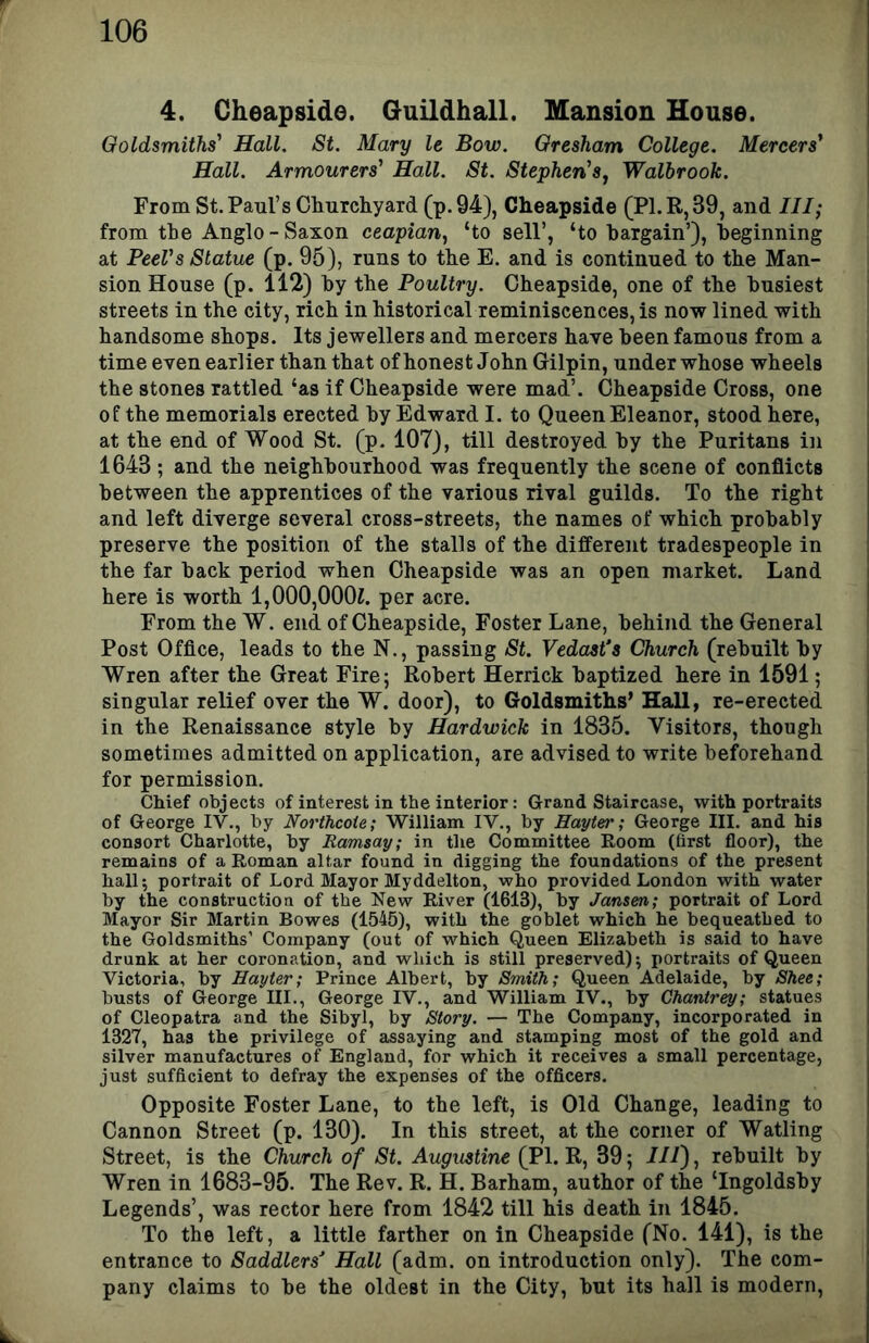 4. Cheapside. Guildhall. Mansion House. Goldsmiths Hall. St. Mary le Bow. Gresham College. Mercers Hall. Armourers Hall. St. StephenSj Walbrook. From St. Paul’s Churchyard (p.94), Cheapside (P1.R,39, and III; from the Anglo-Saxon ceapian, ‘to sell’, ‘to bargain’), beginning at PeeVs Statue (p. 95), runs to the E. and is continued to the Man- sion House (p. 112) by the Poultry. Cheapside, one of the busiest streets in the city, rich in historical reminiscences, is now lined with handsome shops. Its jewellers and mercers have been famous from a time even earlier than that of honest John Gilpin, under whose wheels the stones rattled ‘as if Cheapside were mad’. Cheapside Cross, one of the memorials erected by Edward I. to Queen Eleanor, stood here, at the end of Wood St. (p. 107), till destroyed by the Puritans in 1643; and the neighbourhood was frequently the scene of conflicts between the apprentices of the various rival guilds. To the right and left diverge several cross-streets, the names of which probably preserve the position of the stalls of the different tradespeople in the far back period when Cheapside was an open market. Land here is worth l,000,000i. per acre. From the W. end of Cheapside, Foster Lane, behind the General Post Office, leads to the N., passing St. Vedast's Church (rebuilt by Wren after the Great Fire; Robert Herrick baptized here in 1591; singular relief over the W. door), to Goldsmiths’ Hall, re-erected in the Renaissance style by Hardwick in 1835. Visitors, though sometimes admitted on application, are advised to write beforehand for permission. Chief objects of interest in the interior: Grand Staircase, with portraits of George IV., by Norfhcoie; William IV., by Hayter; George III. and his consort Charlotte, by Ramsay; in the Committee Eoom (first floor), the remains of a Roman altar found in digging the foundations of the present hall; portrait of Lord Mayor Myddelton, who provided London with water by the construction of the New River (1613), by Jansen; portrait of Lord Mayor Sir Martin Bowes (1545), with the goblet which he bequeathed to the Goldsmiths’ Company (out of which Queen Elizabeth is said to have drunk at her coronation, and which is still preserved); portraits of Queen Victoria, by Hayter; Prince Albert, by Smith; Queen Adelaide, by Shee; busts of George III., George IV., and William IV., by Chantrey; statues of Cleopatra and the Sibyl, by Story. — The Company, incorporated in 1327, has the privilege of assaying and stamping most of the gold and silver manufactures of England, for which it receives a small percentage, just sufficient to defray the expenses of the officers. Opposite Foster Lane, to the left, is Old Change, leading to Cannon Street (p. 130). In this street, at the corner of Watling Street, is the Church of St. Augustine (PI. R, 39; III), rebuilt by Wren in 1683-95. The Rev. R. H. Barham, author of the ‘Ingoldsby Legends’, was rector here from 1842 till his death in 1845. To the left, a little farther on in Cheapside (No. 141), is the entrance to Saddlers^ Hall (adm. on introduction only). The com- pany claims to be the oldest in the City, but its hall is modern.