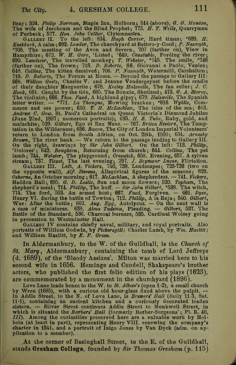 Bray, 524. Philip Norman^ Staple Inn, Holborn; 514 (above), 0. 0. Manton^ The wife of Jeroboam and tbe Blind Prophet; 773. H. T. Wells^ Quarrymen of Purbeek^ 577. Em. John Collier, Clytemnestra. Galleby II. To the left: 834. Hugh Carter, Hard times; *688. H. Koekkoek, A calm; 692. Leader, The churchyard at Bettws-y-Coed; P. Nasmyth, *708. The meeting of the Avon and Severn, 707 (farther on). View in Hampshire; 672. W. H. Gore, ‘Listed; *649. Constable, Fording the river; 690. Landseer, The travelled monkey; T. Webster, The smile, *746 (farther on). The frown; 718. D. Roberts, SS. Giovanni e Paolo, Venice; 648. Collins, The kitten deceived; 706. P. iVasmyift, Watermill, Carshalton; 719. D. Roberts, The Forum at Borne. — Beyond the passage to Gallery III: 668. Willem Geets, Charles V. and Jeanne Vandergeyust before the cradle of their daughter Marguerite; 678. Keeley Halswelle, The fan seller; J. C. Hook, 681. Caught by the tide, 685. The Bonxie, Shetland; 473. G. A. Storey, The violinist; 666. Thos. Faed, A highland gipsy; 679. Halswelle, The Spanish letter writer. —■ *771. La Thangue, Mowing bracken; *616. Wyllie, Com- merce and sea power; 610. T. H. McLachlan, The isles of the sea; 613. Andrew C. Gow, St. Paul’s Cathedral on (Jueen Victoria’s Diamond Jubilee (June 22nd, 1897; numerous portraits); C35. H. S. Tuke, Buby, gold, and malachite; 529. Gilbert, Ego et Bex Mens. — 767. Briton Riviere, The Temp- tation in the Wilderness; 636. Bacon, The City of London Imperial Volunteers’ return to London from South Africa, on Oct. 29th, 1900; 634. Arnesby Brown, The river bank. — We return to the passage leading to Gallery HI. On the right, drawings by Sir John Gilbert. On the left: 713. Phillip, ‘Dolores’; 642. Boughton, Beturning from church; 644. Collins, The pet lamb; 744. Webster, The playground; Greswick, 658. Evening, 657. A sylvan stream; 737. Tissot, The last evening; 297. J. Seymour Lucas, Flirtation. Gallery III. Left, A. Vickers, 74(), 739. Landscapes; 723-726 (two on the opposite wall), Alf. Stevens, Allegorical figures of the seasons; 829. Osborne, An October morning; 617. McLachlan, A shepherdess. — 741. Vickers, Haddon Hall; 695. G. D. Leslie, Sun and moon flowers; 520. Topham, The shepherd’s meal; 714. Phillip, The huff. — Sir John Gilbert, *538. The witch, 774. The ford, 533. An armed host; 667. Faed, Forgiven. — 661. Dyce, Henry VI. during the battle of Towton; 712. Phillip, A la Beja; 540. Gilbert, War: After the battle; 662. Aug. Egg, Autolycus. — On the next wall is a case of miniatures. 638. Alma Tadema, Pleading. — Gilbert, 537. The Battle of the Standard, 536. Charcoal burners, 535. Cardinal Wolsey going in procession to Westminster Hall. Gallery IV contains chiefly naval, military, and royal portraits. Also portraits of William Godwin, by Pickersgill; Charles Lamb, by Wm. Hazlitt; and William Hazlitt, by E. F. Green. In Aldermanbiiry, to the W. of the Guildhall, is the Church of St. Mary, Aldermanbury, containing the tomh of Lord Jeffreys (d. 1689), of the ‘Bloody Assizes’. Milton was married here to his second wife in 1656. Heminge and Oondell, Shakspeare’s brother actors, who published the first folio edition of his plays (1623), are commemorated by a monument in the churchyard (1896). Love Lane leads hence to the W. to St. Alban's (open 1-2), a small church by Wren (1685), with a curious old hour-glass fixed above the pulpit. — In Addle Street, to the H. of Love Lane, is Brewers' Hall (daily 11 3, Sat. 11-1), containing an ancient kitchen and a curiously decorated leaden cistern. — Silver Street continues Addle Street to Monkwell Street, in which is situated the Barbers' Hall (formerly Barber-Surgeons’; PL B. 40, III). Among the curiosities preserved here are a valuable work by Hol- bein (at least in part), representing Henry VIII. renewing the company’s charter in 1541, and a portrait of Inigo Jones by Van Dyck (adm. on ap- plication to a member). At the corner of Basinghall Street, to the E. of the Guildhall, stands Gresham College, founded by Sir Thomas Gresham (p. 115)