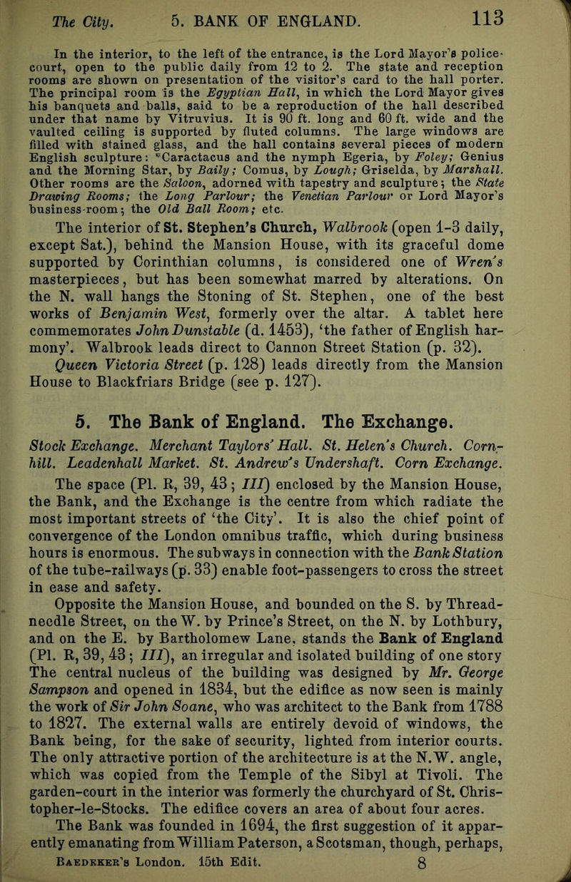 In the interior, to the left of the entrance, is the Lord Mayor’s police- court, open to the public daily from 12 to 2. The state and reception rooms are shown on presentation of the visitor’s card to the hall porter. The principal room is the Egyptian Eall^ in which the Lord Mayor gives his banquets and balls, said to be a reproduction of the hall described under that name by Vitruvius. It is 90 ft. long and 60 ft. wide and the vaulted ceiling is supported by fluted columns. The large windows are filled with stained glass, and the hall contains several pieces of modern English sculpture: '’Caractacus and the nymph Egeria, hj Foley; Genius and the Morning Star, by Baily; Comus, by Lough; Griselda, by Marshall. Other rooms are the Saloon., adorned with tapestry and sculpture; the State Drawing Rooms; the Long Parlour; the Venetian Parlour or Lord Mayor’s business-room*, the Old Ball Room; etc. The interior of St. Stephen’s Church, Walbrook (open 1-3 daily, except Sat.), behind the Mansion House, with its graceful dome supported by Corinthian columns, is considered one of Wrens masterpieces, but has been somewhat marred by alterations. On the N. wall hangs the Stoning of St. Stephen, one of the best works of Benjamin West., formerly over the altar. A tablet here commemorates John Dunstable (d. 1453), ‘the father of English har- mony’. Walbrook leads direct to Cannon Street Station (p. 32). Queen Victoria Street (p. 128) leads directly from the Mansion House to Blackfriars Bridge (see p. 127). 5. The Bank of England. The Exchange. Stock Exchange. Merchant Taylors'Hall. St. Helen’s Church. Cornr hill. Leadenhall Market. St. Andrew’s Undershaft. Corn Exchange. The space (PI. R, 39, 43; III) enclosed by the Mansion House, the Bank, and the Exchange is the centre from which radiate the most important streets of ‘the City’. It is also the chief point of convergence of the London omnibus traffic, which during business hours is enormous. The subways in connection with the Bank Station of the tube-railways (p. 33) enable foot-passengers to cross the street in ease and safety. Opposite the Mansion House, and bounded on the S. by Thread- needle Street, on the W. by Prince’s Street, on the N. by Lothbury, and on the E. by Bartholomew Lane, stands the Bank of England (PI. R, 39, 43; III), an irregular and isolated building of one story The central nucleus of the building was designed by Mr. George Sampson and opened in 1834, but the edifice as now seen is mainly the work of Sir John Soane, who was architect to the Bank from 1788 to 1827. The external walls are entirely devoid of windows, the Bank being, for the sake of security, lighted from interior courts. The only attractive portion of the architecture is at the N. W. angle, which was copied from the Temple of the Sibyl at Tivoli. The garden-court in the interior was formerly the churchyard of St. Chris- topher-le-Stocks. The edifice covers an area of about four acres. The Bank was founded in 1694, the first suggestion of it appar- ently emanating from William Paterson, a Scotsman, though, perhaps, Baedkker’3 London. 15tli Edit. 8