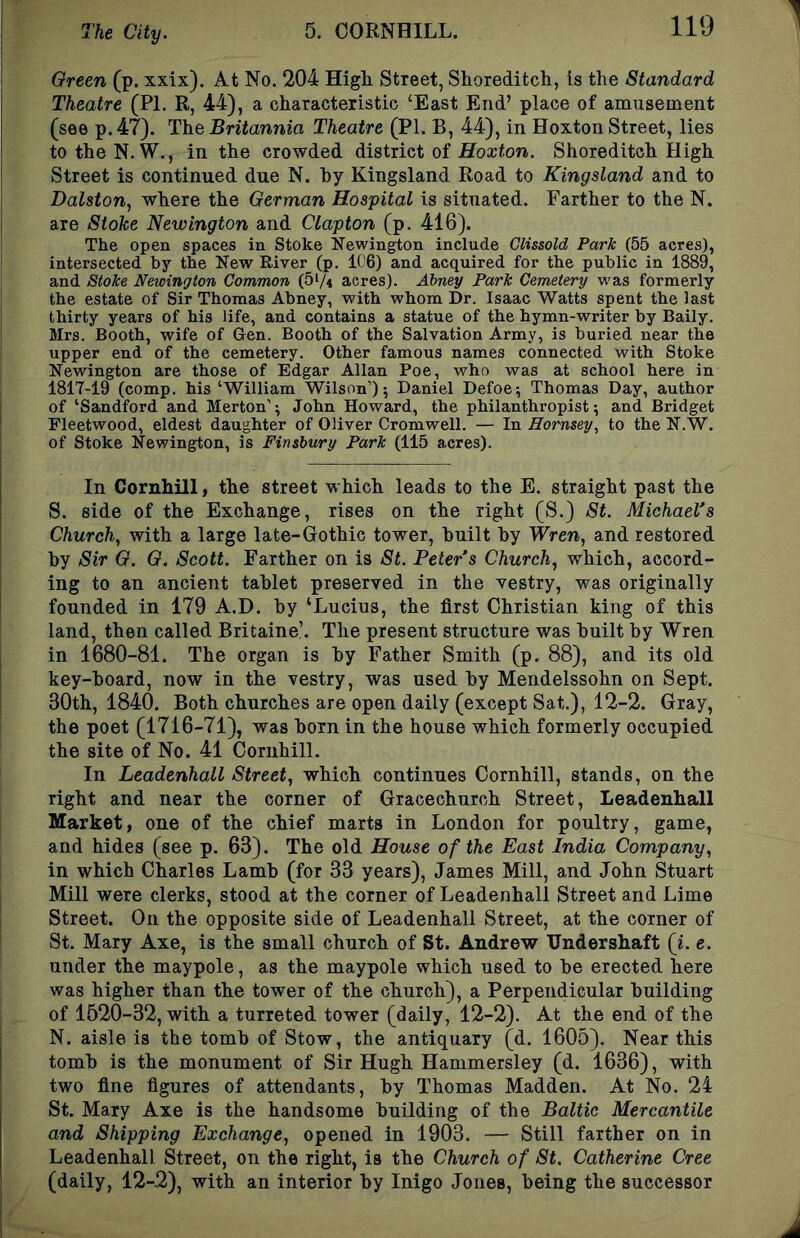 Green (p. xxix). At No. 204 High Street, Shoreditch, is the Standard Theatre (PI. R, 44), a characteristic ‘East End’ place of amusement (see p. 47). The Britannia Theatre (PI. B, 44), in Hoxton Street, lies totheN. W., in the crowded district of Hoxton. Shoreditch High Street is continued due N. hy Kingsland Road to Kingsland and to Dalston, where the German Hospital is situated. Farther to the N. are Stohe Newington and Clapton (p. 416). The open spaces in Stoke Newington include Clissold Park (55 acres), intersected by the New River (p. 106) and acquired for the public in 1889, and Stoke Newington Common (51/4 acres). Abney Park Cemetery was formerly the estate of Sir Thomas Abney, with whom Dr. Isaac Watts spent the last thirty years of his life, and contains a statue of the hymn-writer by Baily. Mrs. Booth, wife of Gen. Booth of the Salvation Army, is buried near the upper end of the cemetery. Other famous names connected with Stoke Newington are those of Edgar Allan Poe, who was at school here in 1817-19 (comp, his ‘William Wilson’) 5 Daniel Defoe; Thomas Day, author of ‘Sandford and Merton’; John Howard, the philanthropist; and Bridget Fleetwood, eldest daughter of Oliver Cromwell. — In Hornsey, to the N.W. of Stoke Newington, is Finsbury Park (115 acres). In Coruhill, tlie street w hich leads to the E. straight past the 8. side of the Exchange, rises on the right (S.) St. Michael's Church, with a large late-Gothic tower, huilt hy Wren, and restored by Sir G. G. Scott. Farther on is St. Peter s Church, which, accord- ing to an ancient tablet preserved in the vestry, was originally founded in 179 A.D. by ‘Lucius, the first Christian king of this land, then called Britaine’. The present structure was built by Wren in 1680-81. The organ is by Father Smith (p. 88), and its old key-board, now in the vestry, was used by Mendelssohn on Sept. 30th, 1840. Both churches are open daily (except Sat.), 12-2. Gray, the poet (1716-71), was born in the house which formerly occupied the site of No. 41 Coruhill. In Leadenhall Street, which continues Coruhill, stands, on the right and near the corner of Gracechnrch Street, Leadenhall Market, one of the chief marts in London for poultry, game, and hides (see p. 63). The old House of the East India Company, in which Charles Lamb (for 33 years), James Mill, and John Stuart Mill were clerks, stood at the corner of Leadenhall Street and Lime Street. On the opposite side of Leadenhall Street, at the corner of St. Mary Axe, is the small church of St. Andrew TJndershaft (L e. under the maypole, as the maypole which used to be erected here was higher than the tower of the church), a Perpendicular building of 1520-32, with a turreted tower (daily, 12-2). At the end of the N. aisle is the tomb of Stow, the antiquary (d. 1605). Near this tomb is the monument of Sir Hugh Hammersley (d. 1636), with two fine figures of attendants, by Thomas Madden. At No. 24 St. Mary Axe is the handsome building of the Baltic Mercantile and Shipping Exchange, opened in 1903. — Still farther on in Leadenhall Street, on the right, is the Church of St. Catherine Cree (daily, 12-2), with an interior by Inigo Jones, being the successor