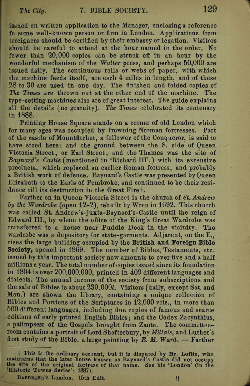 issued on written application to tlie Manager, enclosing a reference fo some well-known person or firm in London. Applications from j foreigners should he certified by their embassy or legation. Visitors should be careful to attend at the hour named in the order. No fewer than 20,000 copies can be struck off in an hour by the wonderful mechanism of the Walter press, and perhaps 50,000 are issued daily. The continuous rolls or webs of paper, with which I the machine feeds itself, are each 4 miles in length, and of these 28 to 30 are used in one day. The finished and folded copies of j The Times are thrown out at the other end of the machine. The I type-setting machines also are of great interest. The guide explains all the details (no gratuity). The Times celebrated its centenary in 1888.. Printing House Square stands on a corner of old London which for many ages was occupied by frowning Norman fortresses. Part of the castle of Mountfltchet, a follower of the Conqueror, is said to have stood here; and the ground between the S. side of Queen Victoria Street, or Earl Street, and the Thames was the site of Baynard's Castle (mentioned in ‘Richard IIP.) with its extensive precincts, which replaced an earlier Roman fortress, and probably a British work of defence. Baynard’s Castle was presented by Queen EliEabeth to the Earls of Pembroke, and continued to be their resi- dence till its destruction in the Great Fire +. Farther on in Queen Victoria Street is the church of St. Andrew I by the Wardrobe (open 12-2), rebuilt by Wren in 1692. This church ! was called St. Andrew’s-juxta-Baynard’s-Castle until the reign of Edward III., by whom the office of the King’s Great Wardrobe was transferred to a house near Puddle Dock in the vicinity. The wardrobe was a depository for state-garments. Adjacent, on the E., rises the large building occupied by the British and Foreign Bible Society, opened in 1869. The number of Bibles, Testaments, etc. } issued by this important society now amounts to over five and a half millions a year. The total number of copies issued since its foundation in 1804 is over 200,000,000, printed in 409 different languages and dialects. The annual income of the society from subscriptions and the sale of Bibles is about 230,000i. Visitors (daily, except Sat. and Mon.) are shown the library, containing a unique collection of Bibles and Portions of the Scriptures in 12,000 vols., in more than 500 different languages, including fine copies of famous and scarce editions of early printed English Bibles; and the Codex Zacynthius, a palimpsest of the Gospels brought from Zante. The committee- room contains a portrait of Lord Shaftesbury, by Millais^ and Luther’s first study of the Bible, a large painting by E. M. Ward. — Farther t This is the ordinary account, but it is d.isputed. by Mr. Loftie, who maintains that the later house known as Baynard’s Castle did not occupy the site of the original fortress of that name. See his ‘London’ (in the ‘Historic Towns Series’; 1887). Baedbkkr’s London. 15th Edit. 9