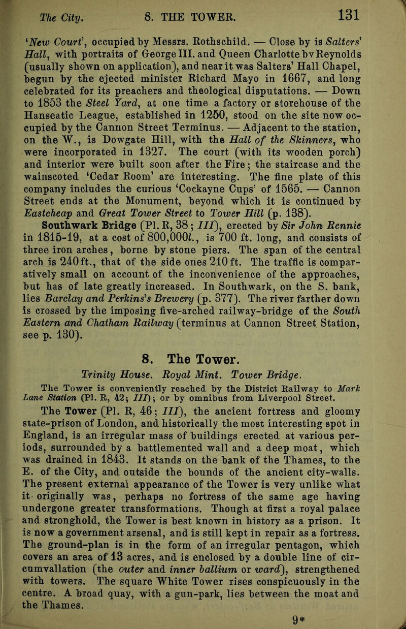 ^New Court', occupied by Messrs. Rotbscbild. — Close by is Salters' Hall, with portraits of George III. and Queen Charlotte bv Reynolds (usually shown on application), and near it was Salters’ Hall Chapel, begun by the ejected minister Richard Mayo in 1667, and long celebrated for its preachers and theological disputations. — Down to 1853 the Steel Yard, at one time a factory or storehouse of the Hanseatic League, established in 1250, stood on the site now oc- cupied by the Cannon Street Terminus. — Adjacent to the station, on the W., is Dowgate Hill, with the Hall of the Skinners, who were incorporated in 1327. The court (with its wooden porch) and interior were built soon after the Fire; the staircase and the wainscoted ‘Cedar Room’ are interesting. The fine plate of this company includes the curious ‘Cockayne Cups’ of 1565. — Cannon Street ends at the Monument, beyond which it is continued by Eastcheap and Great Tower Street to Tower Hill (p. 138). Southwark Bridge (PI. R, 38; III), erected by Sir John Rennie in 1816-19, at a cost of 800,000J., is 700 ft. long, and consists of three iron arches, borne by stone piers. The span of the central arch is 240ft., that of the side ones 210ft. The traffic is compar- atively small on account of the inconvenience of the approaches, but has of late greatly increased. In Southwark, on the S. bank, lies Barclay and Perkins's Brewery (p. 377). The river farther down is crossed by the imposing five-arched railway-bridge of the South Eastern and Chatham Railway (terminus at Cannon Street Station, see p. 130). 8. The Tower. Trinity House. Royal Mint. Tower Bridge. The Tower is conveniently reached by the District Railway to Mark Lane Station (PI. R, 42; IIJ) -, or by omnibus from Liverpool Street. The Tower (PI. R, 46; HI), the ancient fortress and gloomy state-prison of London, and historically the most interesting spot in England, is an irregular mass of buildings erected at various per- iods, surrounded by a battlemented wall and a deep moat, which was drained in 1843. It stands on the bank of the Thames, to the E. of the City, and outside the bounds of the ancient city-walls. The present external appearance of the Tower is very unlike what it originally was, perhaps no fortress of the same age having undergone greater transformations. Though at first a royal palace and stronghold, the Tower is best known in history as a prison. It is now a government arsenal, and is still kept in repair as a fortress. The ground-plan is in the form of an irregular pentagon, which covers an area of 13 acres, and is enclosed by a double line of cir- cumvallation (the outer and inner ballium or ward), strengthened with towers. The square White Tower rises conspicuously in the centre. A broad quay, with a gun-park, lies between the moat and the Thames. 9*