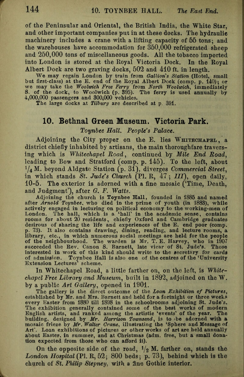 of tlie Peninsular and Oriental, the British India, the White Star, and other important companies put in at these docks. The hydraulic machinery includes a crane with a lifting capacity of 55 tons; and the warehouses have accommodation for 350,000 refrigerated sheep and 250,000 tons of miscellaneous goods. All the tobacco imported into London is stored at the Royal Victoria Dock. In the Royal Albert Dock are two graving docks, 502 and 410 ft. in length. We may regain London by train from Gallion's Station (Hotel, small but first-class) at tbe E. end of tbe Royal Albert Dock (comp. p. 140); or we may take tbe Wooltoich Free Ferry from North Woolwich^ immediately S. of tbe dock, to Woolwicb (p. 395). Tbe ferry is used annually by 4,000,000 passengers and 300,000 vehicles. The large docks at Tilbury are described at p. 391. 10. Bethnal Green Museum. Victoria Park. Toynbee Hall. People’s Palace. Adjoining the City proper on the E. lies Whitechapel, a district chiefly inhabited by artisans, the main thoroughfare travers- ing which is Whitechapel Boad^ continued by Mile End Road, leading to Bow and Stratford (comp. p. 145). To the left, about ^4 M. beyond Aldgate Station (p. 31), diverges Commercial Street, in which stands St. Jude’s Church (PL R, 47; III), open daily, 10-5. The exterior is adorned with a fine mosaic (‘Time, Death, and Judgment’), after G. F. Watts. Adjoining tbe church is Toynbee Hall, founded in 1885 and named after Arnold Toynbee, who died in the prime of youth (in 1883), while actively engaged in lecturing on political economy to the working-men of London. The hall, which is a ‘ball’ in the academic sense, contains rooms for about 20 residents, chiefly Oxford and Cambridge graduates desirous of sharing the life and experiences of the E. end poor (comp, p. 73). It also contains drawing, dining, reading, and lecture rooms, a library, etc., in which numerous social meetings are held for the people of the neighbourhood. The warden is Mr. T. E. Harvey, who in 1907 succeeded the Rev. Canon S. Barnett, late vicar of St. Jude’s. Those interested in work of this kind should write to the secretary for cards of admission. Toynbee Hall is also one of the centres of the ‘University Extension Lectures’ scheme. In Whitechapel Road, a little farther on, on the left, is White- chapel Free Library and Museum, built in 1892, adjoined on the W. by a public Art Gallery, opened in 1901. The gallery is the direct outcome of the Loan Exhibition of Pictures, established by Mr. and Mrs. Barnett and held for a fortnight or three weeks every Easter from 1880 till 1898 in the schoolrooms adjoining St. Jude’s. The exhibition generally contained some of the best works of modern English artists, and ranked among the artistic ‘events’ of the year. The building, designed by Mr. Harrison Townsend, is to 'be adorned with a mosaic frieze by Mr. Walter Crane, illustrating the ‘Sphere and Message of Art’. Loan exhibitions of pictures or other works of art are held annually about Easter, in summer, and at Christmas (adm. free, but a small dona- tion expected from those who can afford it). On the opposite side of the road, V2 M. farther on, stands the London Hospital (PI. R, 52; 800 beds; p. 73), behind which is the church of St. Philip Stepney, with a flue Gothic interior.