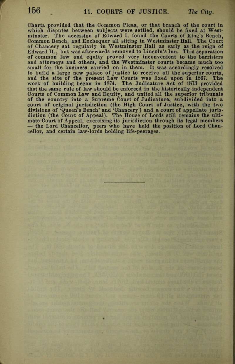 Charta provided that the Common Pleas, or that branch of the court in which disputes between subjects were settled, should be fixed at West- minster. The accession of Edward I. found the Courts of King’s Bench, Common Bench, and Exchequer all sitting in Westminster Hall. The Court of Chancery sat regularly in Westminster Hall as early as the reign of Edward II., but was afterwards removed to Lincoln’s Inn. This separation of common law and equity proved very inconvenient to the barristers and attorneys and others, and the Westminster courts became much too small for the business carried on in them. It was accordingly resolved to build a large new palace of justice to receive all the superior courts, and the site of the present Law Courts was fixed upon in 1867. The work of building began in 1874. The Judicature Act of 1873 provided that the same rule of law should be enforced in the historically independent Courts of Common Law and Equity, and united all the superior tribunals of the country into a Supreme Court of Judicature, subdivided into a court of original jurisdiction (the High Court of Justice, with the two divisions of ‘Queen’s Bench’ and ‘Chancery’) and a court of appellate juris- diction (the Court of Appeal). The House of Lords still remains the ulti- mate Court of Appeal, exercising its jurisdiction through its legal members — the Lord Chancellor, peers who have held the position of Lord Chan- cellor, and certain law-lords holding life-peerages.