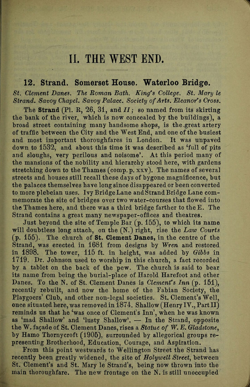 12. Strand. Somerset House. Waterloo Bridge. St. Clement Banes. The Roman Bath. King's College. St. Mary le Strand. Savoy Chapel. Savoy Palace. Society of Arts. Eleanor's Cross. The Strand (PI. R, 26, 31, and//; so named from its skirting the hank of the river, which is now concealed by the buildings), a broad street containing many handsome shops, is the.great artery of traffic between the City and the West End, and one of the busiest and most important thoroughfares in London. It was unpaved down to 1532, and about this time it was described as ‘full of pits and sloughs, very perilous and noisome’. At this period many of the mansions of the nobility and hierarchy stood here, with gardens stretching down to the Thames (comp. p. xxv). The names of several streets and houses still recall these days of bygone magnificence, but the palaces themselves have long since disappeared or been converted to more plebeian uses. Ivy Bridge Lane and Strand Bridge Lane com- memorate the site of bridges over two water-courses that flowed into the Thames here, and there was a third bridge farther to theE. The Strand contains a great many newspaper-offices and theatres. Just beyond the site of Temple Bar (p. 155), to which its name will doubtless long attach, on the (N.) right, rise the Law Courts (p. 155). The church of St. Clement Danes, in the centre of the Strand, was erected in 1681 from designs by Wren and restored in 1898. The tower, 115 ft. in height, was added by Oibbs in 1719. Dr. Johnson used to worship in this church, a fact recorded by a tablet on the back of the pew. The church is said to bear its name from being the burial-place of Harold Harefoot and other Danes. To the N. of St. Clement Danes is Clement's Inn (p. 151), recently rebuilt, and now the home of the Fabian Society, the Playgoers’ Club, and other non-legal societies. St. Clement’s Well, once situated here, was removed in 1874. Shallow (Henry IV., Part II) reminds us that he ‘was once of Clement’s Inn’, when he was known as ‘mad Shallow’ and ‘lusty Shallow’. — In the Strand, opposite the W. facade of St. Clement Danes, rises a Statue of W. E. Gladstone, by Hamo Thorny croft (1905), surrounded by allegorical groups re- presenting Brotherhood, Education, Courage, and Aspiration. From this point westwards to Wellington Street the Strand has recently been greatly widened, the site of Holywell Street, between St. Clement’s and St. Mary le Strand’s, being now thrown into the main thoroughfare. The new frontage on the N. is still unoccupied
