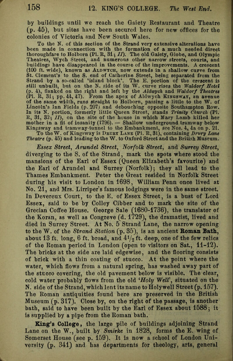 by buildings until we reach the Gaiety Restaurant and Theatre (p. 45), but sites have been secured here for new offices for the colonies of Victoria and New South Wales. To the N. of this section of the Strand very extensive alterations have been made in connection with the formation of a much needed direct thoroughfare to Holborn (PI. R, 31; JI). The old Gaiety, Globe, and Olympic Theatres, Wych Street, and numerous other narrow streets, courts, and buildings have disappeared in the course of the improvements. A crescent (100 ft. wide), known as Aldwtch, now extends in a shallow curve from St. Clement’s to the S. end of Catherine Street, being separated from the Strand by a so-called ‘island block’. The E. portion of the crescent is still unbuilt, but on the N. side of its W. curve rises the Waldorf Hotel (p. 4), flanked on the right and left by the Aldwych and Waldorf Theatres (PI. R, 31; pp.44, 47). From the apex of Aldwych Kingsway, an avenue of the same width, runs straight to Holborn, passing a little to the W. of Lincoln’s Inn Fields (p. 207j and debouching opposite Southampton Row. In its N. portion, formerly little Queen Street, stands Trinity Church (PI. R, 31, 32; //), on the site of the house in which Mary Lamb killed her mother in a fit of insanity (1796). — Shallow underground tramway below Kingsway and tramway-tunnel to the Embankment, see Nos. 4, 4a on p. 21. To the W. of Kingsway is Dkury Lane (PI. R, 31), containing Drury Lane Theatre (p. 45) and leading to the W. to Oxford Street and the British Museum. Essex Street, Arundel Street, Norfolk Street, and Surrey Street, diverging to the S. of the Strand, mark the spots where stood the mansions of the Earl of Essex (Queen Elizabeth’s favourite) and the Earl of Arundel and Surrey (Norfolk); they all lead to the Thames Embankment. Peter the Great resided in Norfolk Street during his visit to London in 1698, William Penn once lived at No. 21, and Mrs. Lirriper’s famous lodgings were in the same street. In Devereux Court, to the E. of Essex Street, is a bust of Lord Essex, said to be by Colley Cibber and to mark the site of the Grecian Coffee House. George Sale (1680-1736), the translator of the Koran, as well as Congreve (d. 1729), the dramatist, lived and died in Surrey Street. At No. 5 Strand Lane, the narrow opening to the W. of the Strand Station (p. 35), is an ancient Boman Bath, about 13 ft. long, 6 ft. broad, and 41/2 ft* deep, one of the few relics of the Roman period in London (open to visitors on Sat., 11-12). The bricks at the side are laid edgewise, and the flooring consists of brick with a thin coating of stucco. At the point where the water, which flows from a natural spring, has washed away part of the stucco covering, the old pavement below is visible. The clear, cold water probably flows from the old ^Holy WelV, situated on the N. side of the Strand, which lent its name to Holywell Street (p. 157). The Roman antiquities found here are preserved in the British Museum (p. 317). Close by, on the right of the passage, is another bath, said to have been built by the Earl of Essex about 1588; it is supplied by a pipe from the Roman bath. King’s College, the large pile of buildings adjoining Strand Lane on the W., built by Smirke in 1828, forms the E. wing of Somerset House (see p. 159). It is now a school of London Uni- versity (p. 341) and has departments for theology, arts, general