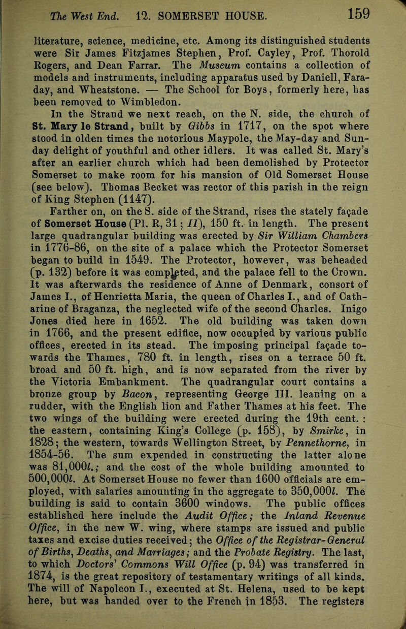 literature, science, medicine, etc. Among its distinguislied students were Sir James Fitzjames Stephen, Prof. Cayley, Prof. Thorold Rogers, and Dean Farrar. The Museum contains a collection of models and instruments, including apparatus used hy Daniell, Fara- day, and Wheatstone. — The School for Boys, formerly here, has been removed to Wimbledon. In the Strand we next reach, on the N. side, the church of St. Mary le Strand, built by Qihhs in 1717, on the spot where stood in olden times the notorious Maypole, the May-day and Sun- day delight of youthful and other idlers. It was called St. Mary’s after an earlier church which had been demolished by Protector Somerset to make room for his mansion of Old Somerset House (see below). Thomas Becket was rector of this parish in the reign of King Stephen (1147). Farther on, on theS. side of the Strand, rises the stately facade of Somerset House (PI. R, 31; /i), 150 ft. in length. The present large quadrangular building was erected by Sir William Chambers in 1776-86, on the site of a palace which the Protector Somerset began to build in 1549. The Protector, however, was beheaded (p. 132) before it was competed, and the palace fell to the Crown. It was afterwards the residence of Anne of Denmark, consort of James I., of Henrietta Maria, the queen of Charles I., and of Cath- arine of Braganza, the neglected wife of the second Charles. Inigo Jones died here in 1652. The old building was taken down in 1766, and the present edifice, now occupied by various public offices, erected in its stead. The imposing principal facade to- wards the Thames, 780 ft. in length, rises on a terrace 50 ft. broad and 50 ft. high, and is now separated from the river by the Victoria Embankment. The quadrangular court contains a bronze group by Bacon, representing George III. leaning on a rudder, with the English lion and Father Thames at his feet. The two wings of the building were erected during the 19th cent. : the eastern, containing King’s College (p. 158), by Smirke, in 1828; the western, towards Wellington Street, by Pennethorne, in 1854-56. The sum expended in constructing the latter alone was 81,000i.; and the cost of the whole building amounted to 500,000i. At Somerset House no fewer than 1600 officials are em- ployed, with salaries amounting in the aggregate to 350,000i. The building is said to contain 3600 windows. The public offices established here include the Audit Office; the Inland Revenue Office, in the new W. wing, where stamps are issued and public taxes and excise duties received; the Office of the Registrar-General of Births, Deaths, and Marriages; and the Probate Registry. The last, to which Doctors' Commons Will Office (p. 94) was transferred in 1874, is the great repository of testamentary writings of all kinds. The will of Napoleon I., executed at St. Helena, used to be kept here, but was handed over to the French in 1853. The registers