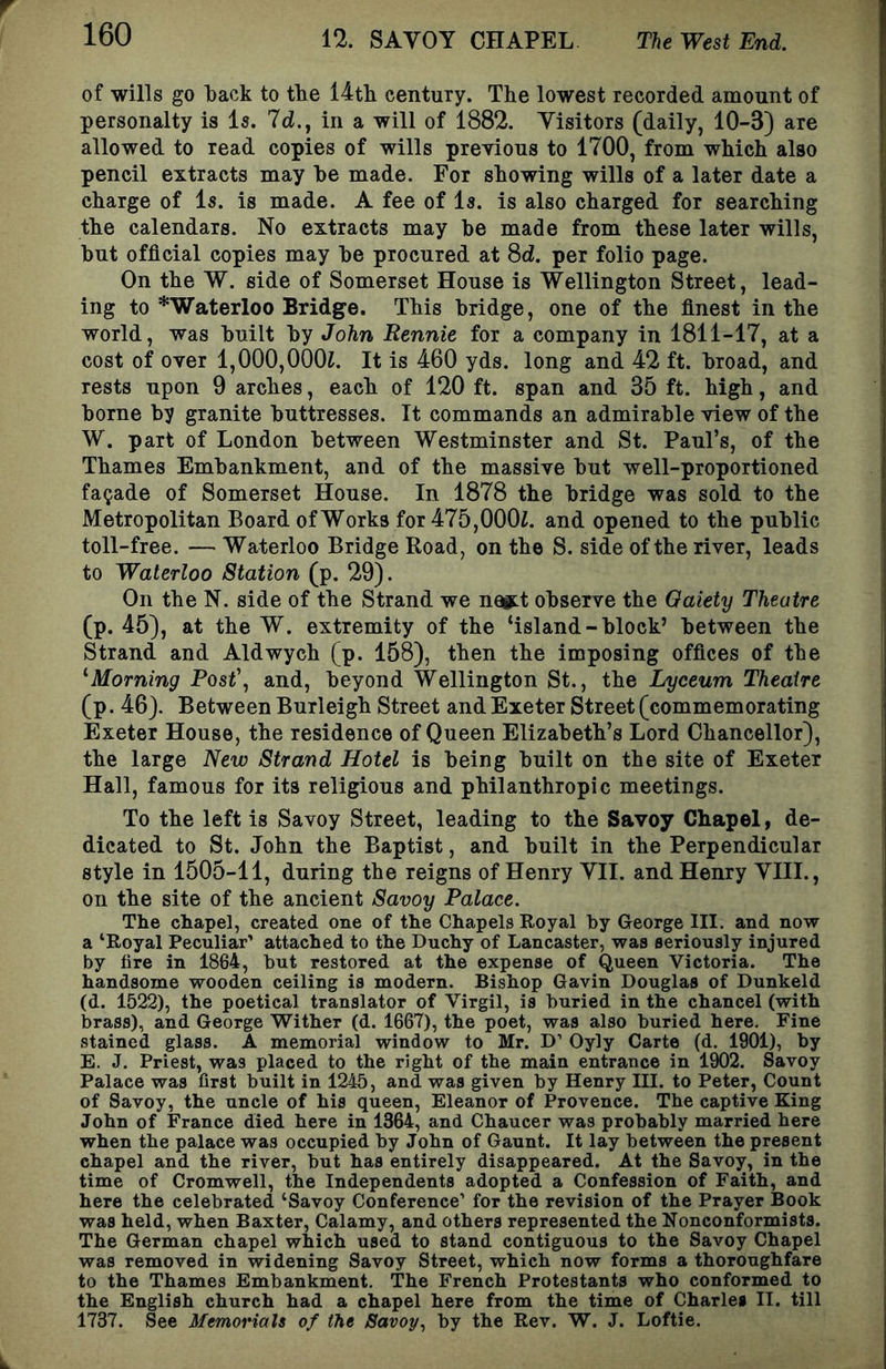 of wills go back to tbe 14tli century. The lowest recorded amount of personalty is Is. 7d., in a will of 1882. Visitors (daily, 10-3) are allowed to read copies of wills previous to 1700, from which also pencil extracts may he made. For showing wills of a later date a charge of Is. is made. A fee of Is. is also charged for searching the calendars. No extracts may be made from these later wills, but official copies may be procured at Sd. per folio page. On the W. side of Somerset House is Wellington Street, lead- ing to * Waterloo Bridge. This bridge, one of the finest in the world, was built by John Rennie for a company in 1811-17, at a cost of over l,000,000i. It is 460 yds. long and 42 ft. broad, and rests upon 9 arches, each of 120 ft. span and 35 ft. high, and borne by granite buttresses. It commands an admirable view of the W. part of London between Westminster and St. Paul’s, of the Thames Embankment, and of the massive but well-proportioned facade of Somerset House. In 1878 the bridge was sold to the Metropolitan Board of Works for 475,000L and opened to the public toll-free. — Waterloo Bridge Road, on the S. side of the river, leads to Waterloo Station (p. 29). On the N. side of the Strand we na»:t observe the Oaiety Theatre (p. 45), at the W. extremity of the ‘island - block’ between the Strand and Aldwych (p. 158), then the imposing offices of the ^Morning PQst\ and, beyond Wellington St., the Lyceum Theatre (p. 46). Between Burleigh Street and Exeter Street (commemorating Exeter House, the residence of Queen Elizabeth’s Lord Chancellor), the large New Strand Hotel is being built on the site of Exeter Hall, famous for its religious and philanthropic meetings. To the left is Savoy Street, leading to the Savoy Chapel, de- dicated to St. John the Baptist, and built in the Perpendicular style in 1505-11, during the reigns of Henry VII. and Henry VIII., on the site of the ancient Savoy Palace. The chapel, created one of the Chapels Royal by George III. and now a ‘Royal Peculiar’ attached to the Duchy of Lancaster, was seriously injured by fire in 1864, but restored at the expense of Queen Victoria. The handsome wooden ceiling is modern. Bishop Gavin Douglas of Dunkeld (d. 1522), the poetical translator of Virgil, is buried in the chancel (with brass), and George Wither (d. 1667), the poet, was also buried here. Fine stained glass. A memorial window to Mr. D’ Oyly Carte (d. 1901), by E. J. Priest, was placed to the right of the main entrance in 1902. Savoy Palace was first built in 1245, and was given by Henry III. to Peter, Count of Savoy, the uncle of his queen, Eleanor of Provence. The captive King John of France died here in 1364, and Chaucer was probably married here when the palace was occupied by John of Gaunt. It lay between the present chapel and the river, but has entirely disappeared. At the Savoy, in the time of Cromwell, the Independents adopted a Confession of Faith, and here the celebrated ‘Savoy Conference’ for the revision of the Prayer Book was held, when Baxter, Calamy, and others represented the Nonconformists. The German chapel which used to stand contiguous to the Savoy Chapel was removed in widening Savoy Street, which now forms a thoroughfare to the Thames Embankment. The French Protestants who conformed to the English church had a chapel here from the time of Charles II. till 1737. See MemoriaU of the Savoy., by the Rev. W. J. Loftie.