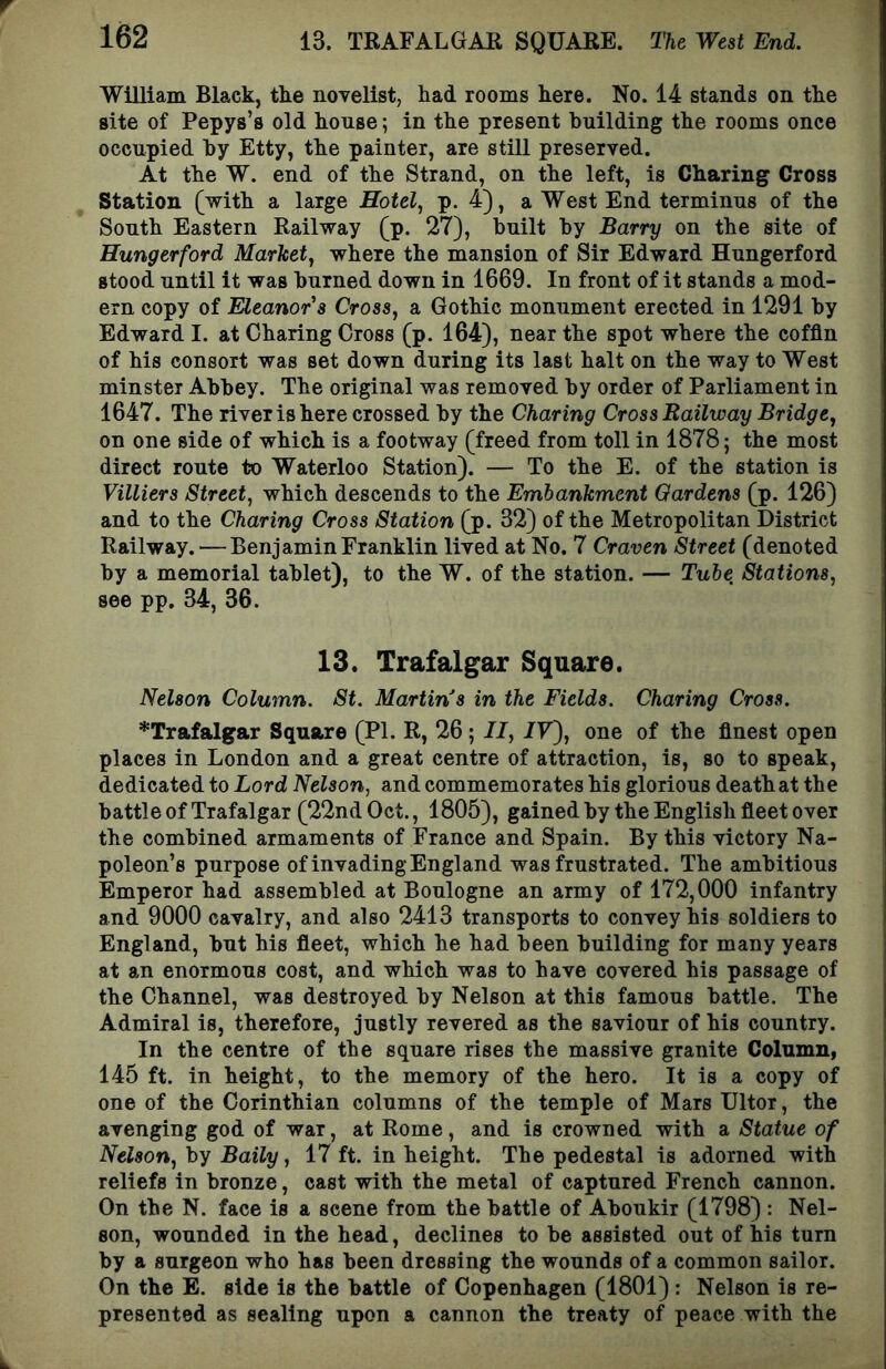 13. TRAFALGAR SQUARE. The West End. William Black, tke novelist, had rooms here. No. 14 stands on the site of Pepys’s old house; in the present building the rooms once occupied hy Etty, the painter, are still preserved. At the W. end of the Strand, on the left, is Charing Cross Station (with a large Hotel., p. 4), a West End terminus of the South Eastern Railway (p. 27), built hy Barry on the site of Hungerford Market, where the mansion of Sir Edward Hungerford stood until it was burned down in 1669. In front of it stands a mod- ern copy of Eleanor’s Cross, a Gothic monument erected in 1291 by Edward I. at Charing Cross (p. 164), near the spot where the coffin of his consort was set down during its last halt on the way to West minster Abbey. The original was removed by order of Parliament in 1647. The river is here crossed by the Charing Cross Railway Bridge, on one side of which is a footway (freed from toll in 1878; the most direct route to Waterloo Station). — To the E. of the station is Villiers Street, which descends to the Embankment Gardens (p. 126) and to the Charing Cross Station (p. 32) of the Metropolitan District Railway. — Benjamin Franklin lived at No. 7 Craven Street (denoted by a memorial tablet), to the W. of the station. — Tube Stations, see pp. 34, 36. 13. Trafalgar Square. Nelson Column. St. Martin s in the Fields. Charing Cross. ’‘‘Trafalgar Square (PI. R, 26; II, IV), one of the finest open places in London and a great centre of attraction, is, so to speak, dedicated to Lord Nelson, and commemorates his glorious death at the battle of Trafalgar (22nd Oct., 1805), gained by the English fleet over the combined armaments of France and Spain. By this victory Na- poleon’s purpose of invading England was frustrated. The ambitious Emperor had assembled at Boulogne an army of 172,000 infantry and 9000 cavalry, and also 2413 transports to convey his soldiers to England, but his fleet, which he had been building for many years at an enormous cost, and which was to have covered his passage of the Channel, was destroyed by Nelson at this famous battle. The Admiral is, therefore, justly revered as the saviour of his country. In the centre of the square rises the massive granite Column, 145 ft. in height, to the memory of the hero. It is a copy of one of the Corinthian columns of the temple of Mars Ultor, the avenging god of war, at Rome, and is crowned with a Statue of Nelson, by Baily, 17 ft. in height. The pedestal is adorned with reliefs in bronze, east with the metal of captured French cannon. On the N. face is a scene from the battle of Aboukir (1798) : Nel- son, wounded in the head, declines to be assisted out of his turn by a surgeon who has been dressing the wounds of a common sailor. On the E. side is the battle of Copenhagen (1801): Nelson is re- presented as sealing upon a cannon the treaty of peace with the