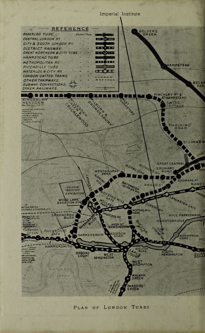Imperial Institute golder's ^GweeN SUBivAr CONr^BCrtos'S. OrM£n BA!LWArS. FiNCHtey A l^^S-HAMPSTEAD .. ^Aswiss GREAT CEUTRAt^ . tOeWARE BOND JAPAH- -BAtriSH EXmairn sSEPHERDsik' \ BUSH W . HIGH ST TXtHSIHm HAMMERSflirH WEST KENSINGTOH IMPTON ^WAEHAM GREEN ^PAflSOKS GREEN - REFERENCE BAxeRioo ruse. central LONDON ar C/TYS, SOUTH LONDON NY. DISTRICT RAHWAY. GREAT northern & CITY TUBE, HAMPSTEAD TUBE METROPOLITAN RK PICCADILLY TUBE WATERLOO & City RY. LONDON UNITED TRAMS. OTHER TRAMWAYS. BELSr ^hS'JOHNi BARONS COURT Plan of London Tubes