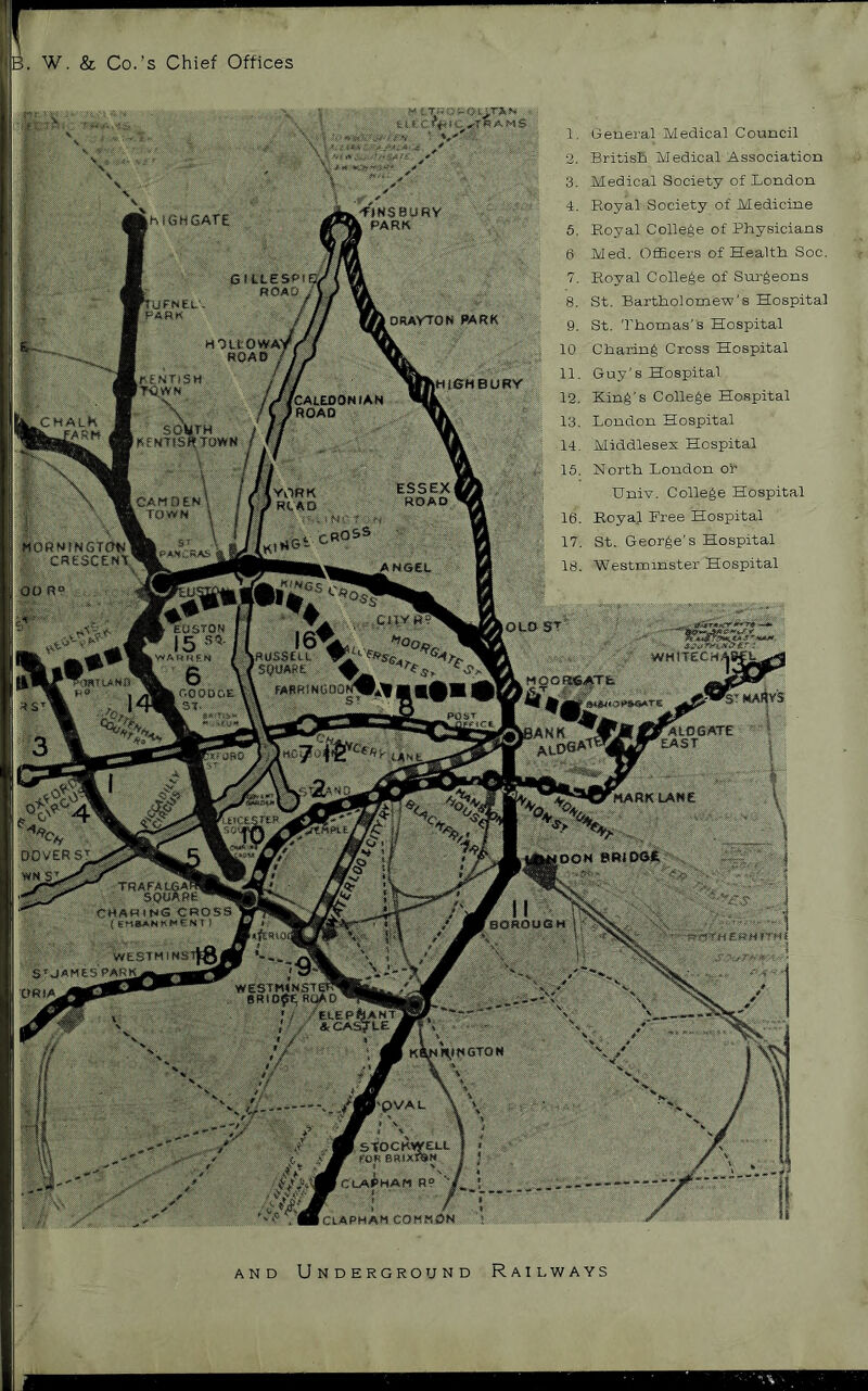 ,B. W, & Co.'s Chief Offices •flNSBURV % PARK (hiGHSATE nUFNEt' PARK ORAVTON WRK HOltOWA') ROAD / LKENTiSl FTi^WN liSHBUBY fCAEEJDONfAB I ftOAO CHAth ^^fARf4 SOWTH iHeXTlSftTOWN YORK ' RCAO CAMOEM k TOWN MORNfNGTOIslI CRESCEKX, ANGEL .cnv H EOSTQR IS iROSStiL ’ SQUARE ^ i FAflftINCOOf WHfTECM^S M9ORES4T& tUNXS .r.ooooE IST. fAtOSATe EAST 'mark LANE 4^ ^ DOVER SJ, OOM BRiDOfi TRAFAI CHA( SaROOGH ttfYHEKHITHI westhim: S’'OAMesVARi 11-1 Ka^l\»KSTON •pVAL ■ StOCKWELL Y SR1XI«« CLA^^HAM R? '*( iCtAPMAM COMMON 1. General Medical Council 2. Britisli Medical Association 3. Medical Society of London 4. Royal Society of Medicine 6. Royal College of Physicians Med. Officers of Health Soc, 7. Royal College of Surgeons 8. St. Bartholome-w's Hospital 9. St. 'Phomas’s Hospital 10 Charing Cross Hospital 11. Guy's Hospital, 12. King's College Hospital 13. London Hospital 14. Middlesex Hospital 16. North London or Univ. College Hospital 16. RoyaJ Free Hospital 17. St. George’s Hospital 18. Westminster Hospital AND Underground Railways