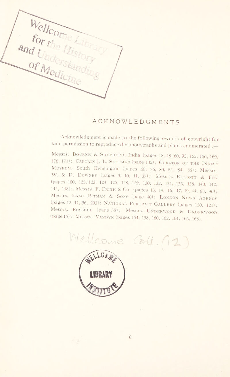 ACKNOWLEDGMENTS Acknowledf>mert is made to the following owners of copyright for kind permission to reproduce the photographs and plates enumerated Messrs. Bourne & Shepherd, India (pages IS, 48, 60, 92, 152, 156, 169, 170, 171'; Captain J, L. Sleeman (page 102); Curator of the Indian Museum, South Kensington (pages 6S, 76, 80, 82, 84, 86); iVIessrs. W, (S: D, Downey (pages 9, 10, 11, 37); Messrs, Elliott K Frv (pages 100, 122, 123, 124, 125, 128, 129, 130, 132, 134, 136. 138, 140, 142. 144, 148); Alessrs, F, Frith & Co, 'pages 13, 14, 16, 17, 19, 44, 88, 96);. Messis. Isaac Pitman (k: Sons page 40); London News Agency (pages 12,41, 56, 293'; National Portrait Gallery (pages 120, 121)' Messrs, Russell (page 38) ; Messrs, Underm’ood cS: Underwood (page 15); Messrs, Vandyk (pages 154, 158, 160, 162, 164, 166, 168'.