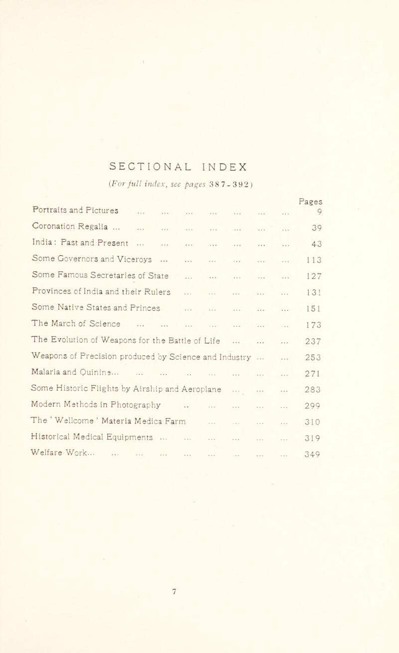 SECTIONAL INDEX {For full index, see pages 38 7- 3 92) Pages Portraits and Pictures 9 Coronation Regalia 39 India: Past and Present 43 Some Governors and Viceroys 113 Some Famous Secretaries of State ... 127 Provinces of India and their Rulers 131 Some Native States and Princes 151 The March of Science ... ... ... 173 The Evolution of Weapons for the Battle of Life 237 Weapons of Precision produced by Science and Industry ... ... 253 Malaria and Quinine... .. ... ... ... ... 271 Some Historic Flights by Airshiip and Aeroplane 283 Modern Methods in Photography .. 299 The ‘ Wellcome ’ Materia Medica Farm 310 Historical Medical Equipments ... ... ... ... ... ... 319 Welfare Work... ... ... ... ... ... ... 349