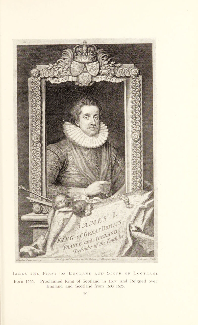James the First ok FJnmveand and Sixth or ScorLANi) Born 1566. Proclaimed Kinj^ of Scotland in 1567, and Reijined o\er Fln^land and Scotland from 1603-1625.