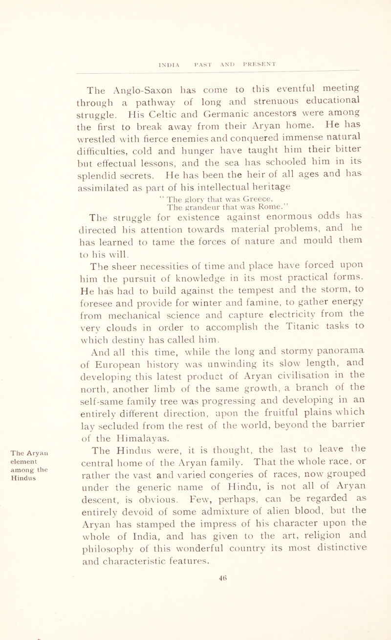 The Aryan element among' the Hindus The Anglo-Saxon has come to this ev'entful meeting through a pathway of long and strenuous educational struggle. His Celtic and Germanic ancestors were among the first to break away from their Aryan home. He has wrestled with fierce enemies and conquered immense natural difficulties, cold and hunger have taught him their bitter but effectual lessons, and the sea has schooled him in its splendid secrets. He has been the heir of all ages and has assimilated as part of his intellectual heritage “ 'I'he t^loiA' that was Greece, The grandeur that was Rome.” The struggle for existence against enormous odds has directed his attention towards material problems, and he has learned to tame the forces of nature and mould them to his will. Tlie sheer necessities of time and place have forced upon him the pursuit of knowledge in its most practical forms. He has had to build against the tempest and the storm, to foresee and provide for winter and famine, to gather energy from mechanical science and capture electricity from the very clouds in order to accomplish the Titanic tasks to which destiny has called him. And all this time, while the long and stormy panorama of European history was unwinding its slow length, and developing this latest product of Aryan civilisation in the north, another limb of the same growth, a branch of the self-same family tree was progressing and developing in an entirely different direction, upon the fruitful plains which lay secluded from the rest of the world, beyond the barrier of the Himalayas. The Hindus were, it is thought, the last to leave the central home of the Aryan family. That the whole race, or rather the vast and varied congeries of races, now grouped under the generic name of klindu, is not all of Aryan descent, is obvious. Few, perhaps, can be regarded as entirely devoid of some admixture of alien blood, but the Aryan has stamped the impress of his character upon the whole of India, and has given to the art, religion and philosophy of this wonderful country its most distinctive and characteristic features.