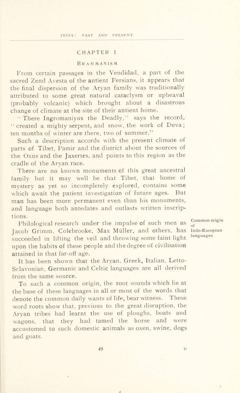CHAPTER I Brahmanism From certain passages in the Vendidad, a part of the sacred Zend Avesta of the antient Persians, it appears that the final dispersion of the Aryan family was traditionally attributed to some great natural cataclysm or upheaval (probably volcanic) which brought about a disastrous change of climate at the site of their antient home. “ There Ingromaniyus the Deadly,” says the record, “ created a mighty serpent, and snow, the work of Deva; ten months of winter are there, two of summer.” Such a description accords with the present climate of parts of Tibet, Pamir and the district about the sources of the Oxus and the Jaxertes, and points to this region as the cradle of the Aryan race. There are no known monuments of this great ancestral family but it may well be that Tibet, that home of mystery as yet so incompletely explored, contains some which await the patient investigation of future ages. But man has been more permanent even than his monuments, and language both antedates and outlasts written inscrip- tions. Philological research under the impulse of such men as Jacob Grimm, Colebrooke, Max Muller, and others, has succeeded in lifting the veil and throwing some faint light upon the habits of these people and the degree of civilisation attained in that far-off age. It has been shown that the Aryan, Greek, Italian, Letto- Sclavonian, Germanic and Celtic languages are all derived from the same source. To such a common origin, the root sounds which lie at the base of these languages in all or most of the words that denote the common daily wants of life, bear witness. These word roots show that, previous to the great disruption, the Aryan tribes had learnt the use of ploughs, boats and wagons, that they had tamed the horse and were accustomed to such domestic animals as oxen, swine, dogs and goats. Common origin of Indo-European languages 49 D /