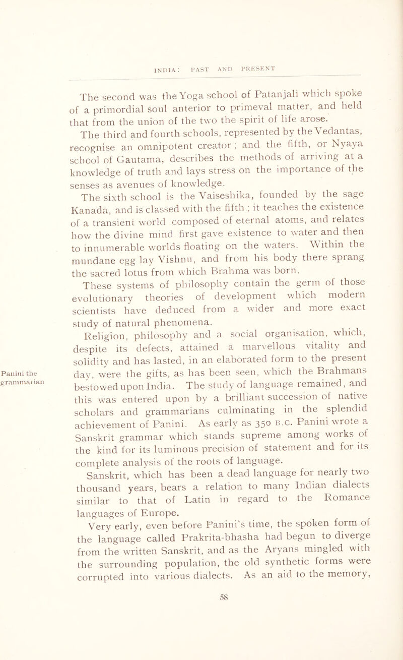 Paniiii the grammarian The second was the Yoga school of Patanjali w’hich spoke of a primordial soul anterior to primeval matter, and held that from the union of the two the spirit of life arose. The third and fourth schools, represented by the Vedantas, recognise an omnipotent creator; and the fifth, or lNya\a school of Gautama, describes the methods of arriving at a knowledge of truth and lays stress on the importance of the senses as avenues of knowledge. The sixth school is the Vaiseshika, founded by the sage Kanada, and is classed with the fifth ; it teaches the existence of a transient wmrld composed of eternal atoms, and relates how the divine mind first gave existence to water and then to innumerable worlds floating on the waters. W ithin the mundane egg lay Vishnu, and from his body there sprang the sacred lotus from which Brahma was born. These systems of philosophy contain the germ of those evolutionary theories of development which modern scientists have deduced from a wider and more exact study of natural phenomena. Religion, philosophy and a social organisation, which, despite its defects, attained a marvellous vitality and solidity and has lasted, in an elaborated form to the present day, were the gifts, as has been seen, which the Brahmans bestowed upon India. The study’of language remained, and this was entered upon by a brilliant succession of natbe scholars and grammarians culminating in the splendid achievement of Panini. As early as 350 b.c. Panini wrote a Sanskrit grammar which stands supreme among works of the kind for its luminous precision of statement and for its complete analysis of the roots of language. Sanskrit, which has been a dead language for nearly two thousand years, bears a relation to many Indian dialects similar to that of Latin in regard to the Romance languages of Europe. Very early, even before Panini’s time, the spoken form of the language called Prakrita-bhasha had begun to diverge from the written Sanskrit, and as the Aryans mingled with the surrounding population, the old synthetic forms weie corrupted into various dialects. As an aid to the memory’,