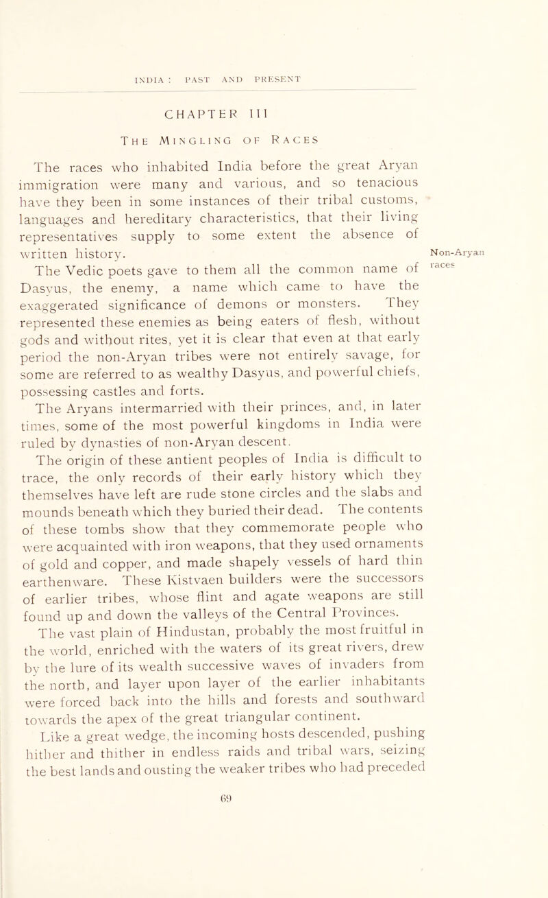 CHAPTER 111 The Mingling of Races The races who inhabited India before the great Aryan immigration were many and various, and so tenacious have they been in some instances of their tribal customs, languages and hereditary characteristics, that their living representatives supply to some extent the absence of written history. The Vedic poets gave to them all the common name of Dasvus, the enemy, a name which came to have the exaggerated significance of demons or monsters. They represented these enemies as being eaters of flesh, without gods and without rites, vet it is clear that even at that early period the non-Aryan tribes were not entirely savage, for some are referred to as wealthy Dasyus, and powerful chiefs, possessing castles and forts. The Aryans intermarried with their princes, and, in later times, some of the most powerful kingdoms in India were ruled by dynasties of non-Aryan descent. The origin of these antient peoples of India is difficult to trace, the only records of their early history which they themselves have left are rude stone circles and the slabs and mounds beneath w hich they buried their dead. The contents of these tombs show that they commemorate people who were acquainted with iron weapons, that they used ornaments of gold and copper, and made shapely vessels of hard thin earthenw'are. These Ivistvaen builders were the successors of earlier tribes, wdiose flint and agate weapons are still found up and down the valleys of the Central ITovinces. The vast plain of Hindustan, probably the most fruitful in the world, enriched with the waters of its great rivers, drew by the lure of its wealth successive waves of invaders from the north, and layer upon layer of the earlier inhabitants were forced back into the hills and forests and southward towards the apex of the great triangular continent. Like a great wedge, the incoming hosts descended, pushing hither and thither in endless raids and tribal wais, seizing the best lands and ousting the weaker tribes who had preceded N on-Aryan races