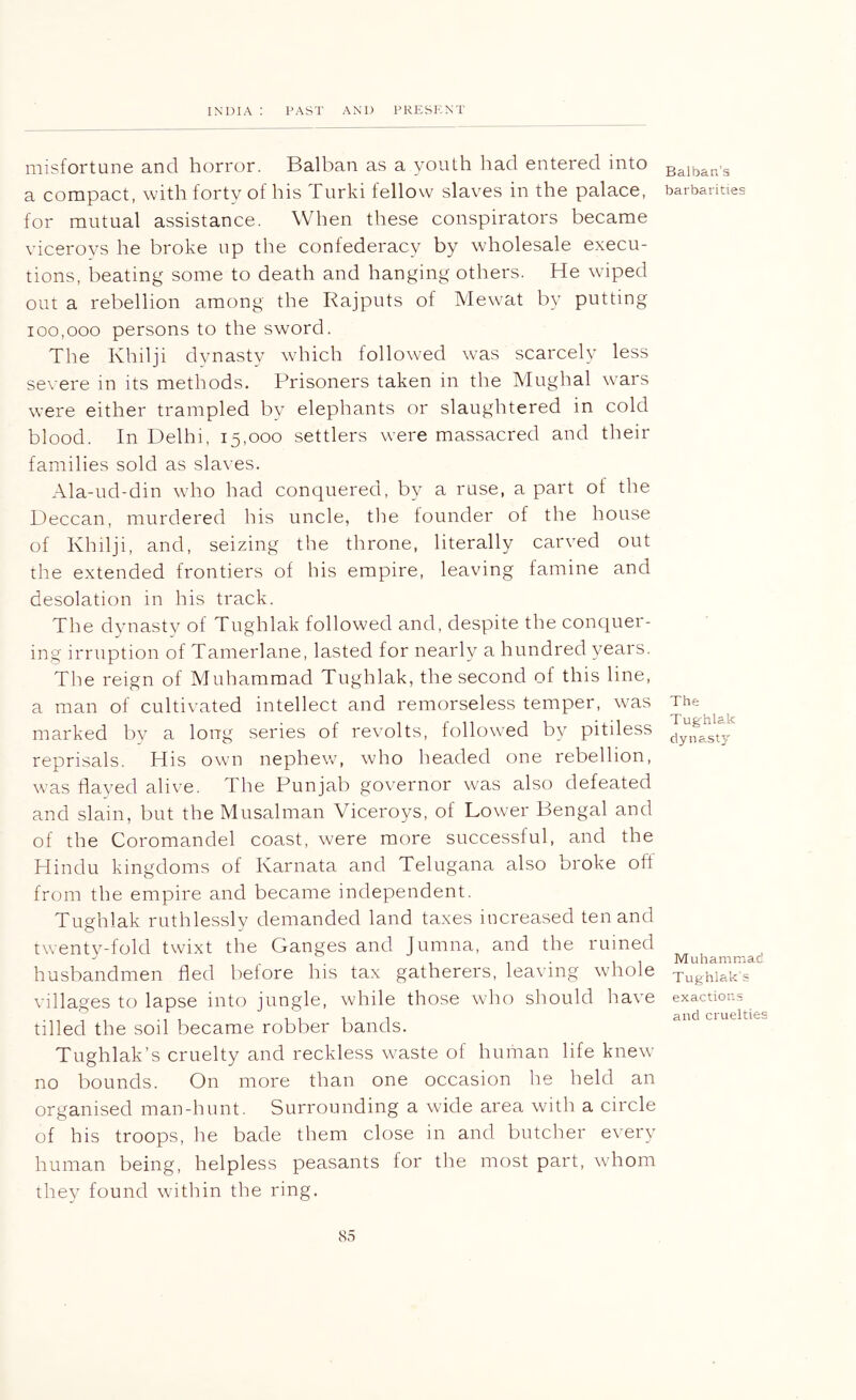 misfortune and horror. Balban as a youth had entered into a compact, with forty of his Turki fellow slaves in the palace, for mutual assistance. When these conspirators became viceroys he broke up the confederacy by wholesale execu- tions, beating some to death and hanging others. He wiped out a rebellion among the Rajputs of Mewat by putting 100,000 persons to the sword. The Khilji dvnastv which followed was scarcely less severe in its methods. Prisoners taken in the Mughal wars were either trampled by elephants or slaughtered in cold blood. In Delhi, 15,000 settlers were massacred and their families sold as sla\-es. Ala-ud-din who had conquered, by a ruse, a part of the Deccan, murdered his uncle, the founder of the house of Khilji, and, seizing the throne, literally carved out the extended frontiers of his empire, leaving famine and desolation in his track. The dynasty of Tughlak followed and, despite the conquer- ing irruption of Tamerlane, lasted for nearly a hundred years. The reign of Muhammad Tughlak, the second of this line, a man of cultivated intellect and remorseless temper, was marked bv a long series of revolts, followed by pitiless reprisals. His own nephew, who headed one rebellion, was flayed alive. The Punjab go\'ernor was also defeated and slain, but the Musalman Viceroys, of Lower Bengal and of the Coromandel coast, were more successful, and the Hindu kingdoms of Karnata and Telugana also broke oft from the empire and became independent. Tughlak ruthlessly demanded land taxes increased ten and twenty-fold twixt the Ganges and Jumna, and the ruined husbandmen fled before his tax gatherers, leaving whole villages to lapse into jungle, while those who should have tilled the soil became robber bands. Tughlak’s cruelty and reckless waste of human life knew no bounds. On more than one occasion he held an organised man-hunt. Surrounding a wide area with a circle of his troops, he bade them close in and butcher every human being, helpless peasants for the most part, whom they found within the ring. Balban’s barbarities The Tughlak dyna^sty Muhammad Tughlak's exactions and cruelties