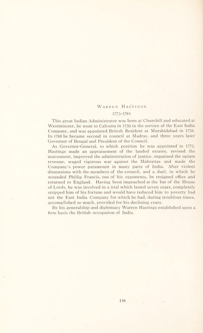 Warren Hastings 1773-1784 This great Indian Administrator was born at Churchill and educated at Westminster, he went to Calcutta in 1750 in the service of the East India Comirany, and was appointed British Resident at Murshidabad in 1758. In 1769 he became second in council at Madras, and three years later Governor of Bengal and President of the Council. As Governor-General, to which position he was appointed in 1773, Hastings made an appraisement of the landed estates, revised the assessment, improved the administration of justice, organised the opium revenue, waged vigorous war against the Mahrattas and made the Company’s power paramount in many parts of India. After violent dissensions with the members of the council, and a duel, in which he wounded Phillip Francis, one of his opponents, he resigned office and returned to England. Having been impeached at the bar of the House of Lords, he was involved in a trial which lasted seven years, completely stripped him of his fortune and would have reduced him to poverty had not the East India Company for which he had, during troublous times, accomplished so much, provided for his declining years. By his generalship and diplomacy Warren Hastings established upon a firm basis the British occupation of India. llti