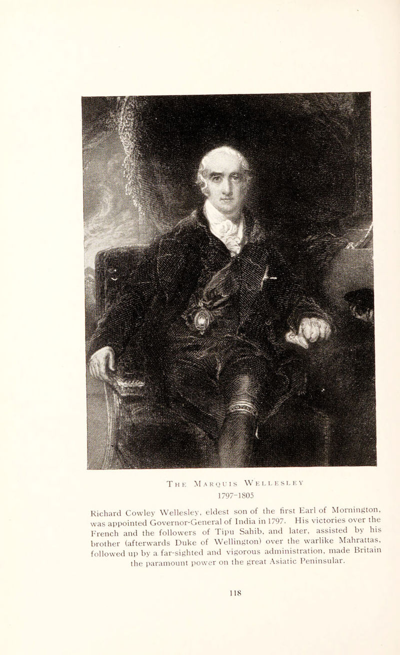 T H K M A K o C I S w K L L p; S I- K V 1797-1805 Richard Cowley Wellesley, eldest son of the first Earl of Mornington, was appointed Governor-General of India in 179/. His victoiies over the French and the followers of Tipn Sahib, and later, assisted by his brother (afterwards Duke of Wellington) over the warlike Mahrattas, followed up by a far-sighted and vigorous administration, made Britain the paramount power on the great .-Vsiatic Peninsular.