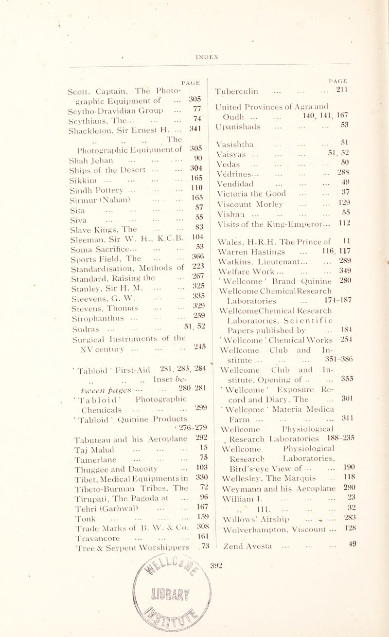 PAGE Scott, Captain, I'lie Photo- itraiihic Equipinent of Scytlio-Dravidian Grout) Sc\ thians, The--- Shackleton, Sir Ifrnest H, The l’liotO!4rai)liic lEiuil'nient of Sltalt Jelian Sliit's ot the Desert Sikkim Sindh Pottery ... Sinnur (Ntdian) Sita Siva Slave Kings, d'he Sleeinan, Sir Wk H,, K,C,B, Soma Sacrifice Sports Field, The Standardisation, Methods of Standard, Raising the Stanley, Sir PI, M, Smevens, G, Stevens, Tltomas Stroi)hanthns Sudras Surgical Instruments of the :f05 77 74 341 305 f)0 304 105 no 105 57 55 83 104 53 300 223 207 325 335 329 2.59 52 Tuberculin PAGE . 211 Fnited Provinces of Agra and Oudh DO. 141, 107 f)t)anishads 53 51 \kisishtha \’aisyas ... .• \Tilas \Tdrines.., Vendidatl \dctoria the Good \'iscount Morley \dshnn \dsitsof the King-Fimieror... Wales, PI.R.PI. TFe Prince of Warren Hastings ... HO W'atkins, Lieutenant Welfare W'ork ... ' Wellcome ' Brand Quinine W’ellcome Chsmical Research Laboratories ... 174 Wei IcomeChemical Research Laboratories, Scientific Pa})ers ))ublished b\’ ‘ W'ellcome ' Chemical Works 51 , 32 50 28S 49 37 129 55 112 11 117 289 349 280 -187 184 254 X\’cemur\' 245 Wellcome Club tmd In- stitnte 35 1 -380 Tabloid ' Pirst-Aid ‘-^31, 283, 284 Wellcome Club and In- ,. Inset hc- stitnte, Ot)ening of .■ ... 355 ficccn y>(fgc'.s’ ••• 281 ' Wellcome lixposure Re- Tabloid ' Photographic cord and Diary, The ... 301 Chemicals ‘ Tabloid ’ Quinine Products • 270 d'abuteau tmd his .Veroplane Taj Mahal d'amerlane d'huggee and Dacoity d'ibet, ?)Iedical Lciuipments in 'Pibeto-Burman Tribes, The 'Pirupati, The Pagoda at 'Pehri (GarlnvaP Tonk Trade Marks ol B. W . K Po. 'Travancore d'ree (k Serpent Worshiv)t)ers 299 ■279 292 15 75 103 330 72 90 107 1.59 308 101 73 ' Wellcome P'ann Wellcome , Research Wellcome Research Materia Medica 311 Ph\siological Laboratories 138- Physiological Laboratories. Bird's-eye View of Wellesley, The Tvlarquis Weyinann and his .\erot)lane William 1. HP Willows’ Airship Wktlverhampton, V'iscount ... Zend .\vesta 235 UH) 118 290 23 32 283 128 49