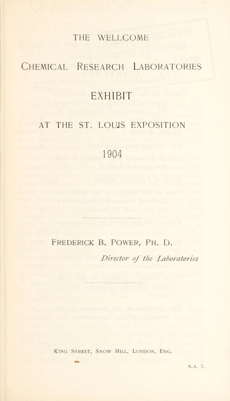 Chemical Research Laboratories EXHIBIT AT THE ST. LOUJS EXPOSITION 1904 Frederick B. Power, Ph. D. Director of the Laboratories King Street, Snow Hill, London, Eng. N.A. 7