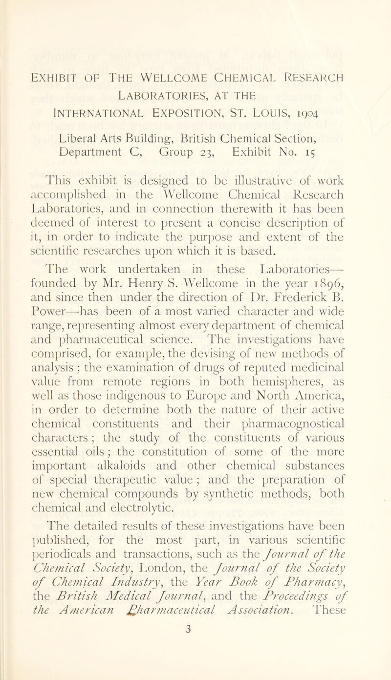 Exhibit of Thf Wellcome Chemical Research Laboratories, at the International Exposition, St. Louis, 1904 Liberal Arts Building, British Chemical Section, Department C, Group 23, Exhibit No. 15 d'his exhibit is designed to be illustrative of work accomplished in the \\elleoine Chemical Research Laboratories, and in connection therewith it has been deemed of interest to })resent a concise description of it, in order to indicate the purpose and extent of the scientific researches upon which it is based. 'Lhe work undertaken in these Laboratories— founded by Mr. Henry S. AVellcome in the year 1896, and since then under the direction of Dr. Lrederick B. Power—^has been of a most varied character and wide range, representing almost every de})artment of chemical and pharmaceutical science. The investigations have com})rised, for example, the devising of new methods of analysis ; the examination of drugs of reputed medicinal value from remote regions in both hemispheres, as well as those indigenous to Europe and North America, in order to determine both the nature of their active chemical constituents and their pharmacognostical characters; the study of the constituents of various essential oils; the constitution of some of the more important alkaloids and other chemical substances of special therapeutic value; and the preparation of new chemical com})ounds by synthetic methods, both chemical and electrolytic. The detailed results of these investigations have been })ublished, for the most part, in various scientific periodicals and transactions, such as the Journal of the Che?nical Society^ London, the Jo^irnal of the Society of Chemical Industry^ the Year Book of Pharmacy, the British Medical fourtial, and the Proceedings of the America?i ^pharmaceutical Association. These