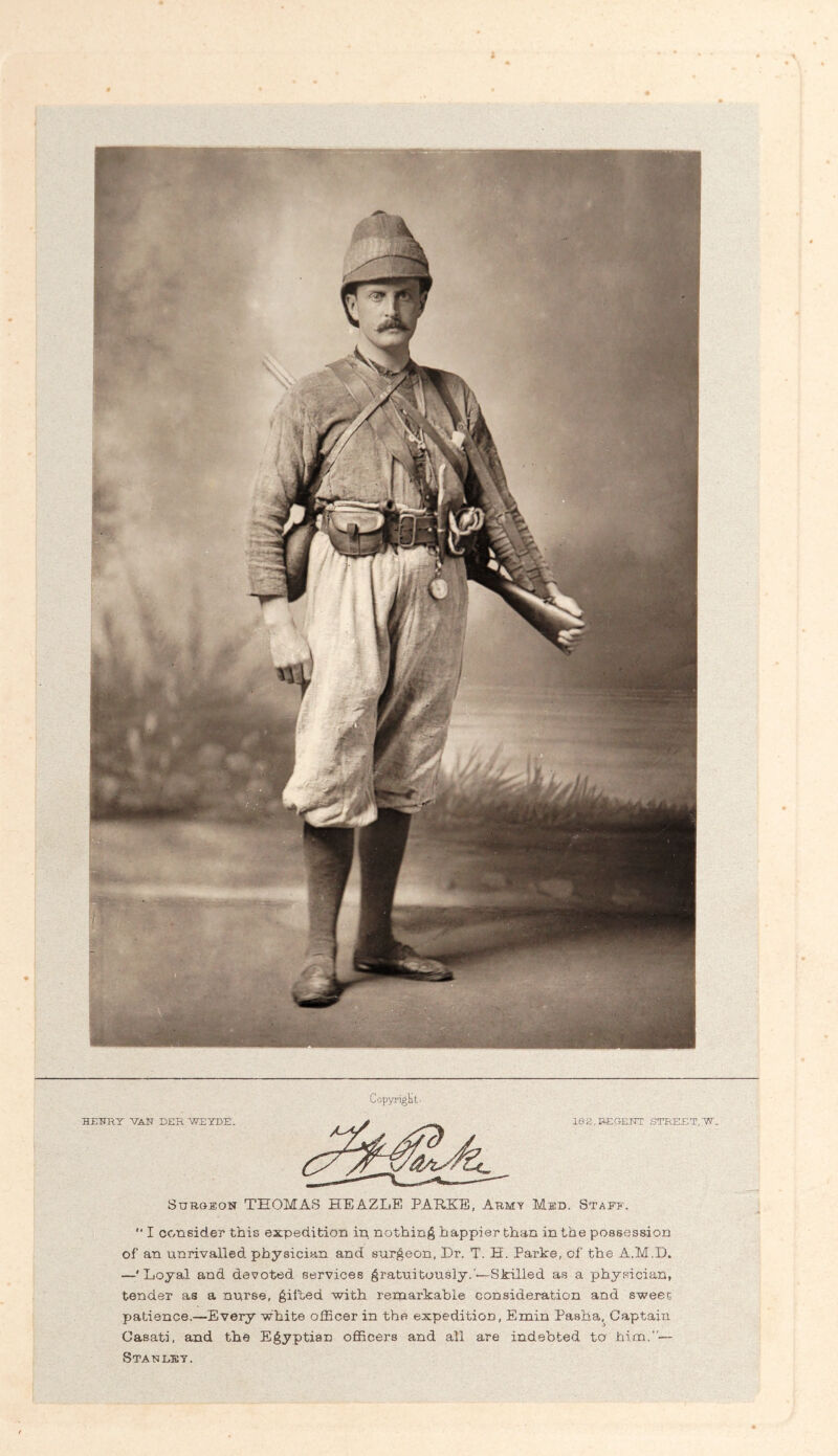 SuBOEOiT THOMAS HEAZLE PARKE, Armt Med. Staff. “ I consider this expedition in nothing happier than in the possession of an unrivalled physician and surgeon, Dr. T. H. Parke, of the A.M.D, —' Loyal and devoted services gratxiitously.’*—Skilled as a physician, tender as a nurse, gifted with remarkable consideration and sweet patience.—Every white officer in the expedition, Emin Pasha, Captain Casati, and the Egyptian officers and all are indebted to him.”— Staulkt.