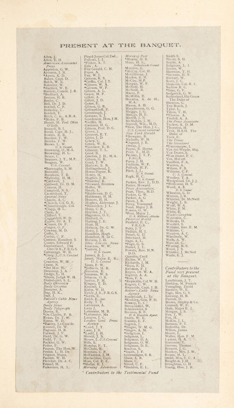 F^RKSKNTT AT THK BANQUKX. Allen. J. Allen, E. H. Ame rica n Associa ted Press Appleton, G. W. Aronson, J. N. •Ayres, A. D. Baker, Capt. D. Balch, W. R. Balestier, W. •Bartlett, W. E. Bartlett, Comdr. J. R. •Bedford, A. Beeton, H. R. Beebe, C. Bell, Dr. J. D. Berdell, C. P. Berkeley, C. Berdell, T. Birch, C. b., A.R.A. •Blake, F. B. Blouet, M. Paul (Max O’Rell). Bomiell, B. f. Bovill, Capt. H. J., Bowles, R. R. Bracher, T, W. Brooks, r. W. Brown, L. W. V. S. Consul. Browning, 0.,M.A. Browning, H. L. Bruce, C. Brunner, J. T., M.P. Burgess, W. U.S. Co>isul. •Burroughs, S, M. Burnside, T. Burnham, T. B. •Byllesby, H. M. •Caldwell, J. Caldwell, Dr. D. M. Cannon, H. Campbell, N. S. Carmichael, T, CeJitral News Chapin, A. C. •Church, Col. G. E. •Chesebrough, Col. ♦Clapp, H. L. Clark, A. Clifford, T. Coggeshall, W. D. Conner, Dr. A. T. •Conier, Dr F. Conger, O. P. Conway, M. D. Coffin, S. Corbin, C. F. Castner, Hamilton Y. Coates, Edward F. Cumberland, The Chev’lrS.,F.R.G.S. Cummings. W. R. •Craig. J,, (7.S. Consul Agent. Cranston. W. M. Crane, N. •Del Mar. W. Dennison, J. A. ■ Dodge, E. H. •Davis, Judge W. H. Dinkelspiel, S. E. Daily Chronicle Daily Graphic Doineier, A. Day, H. K., Duff, J. Dalziel's Cable News Agency Daily News Daily Telegr.xph Davey, R. •Du Chaillu, P. B. Evans, Dr. T. W. Eaton, W. D. •Emory, Et-Com’dr. Everett, Dr. W. Fagnani, H. B. Farwell. J. V. Field, Dr. G. W. Feild, T. L. Fackler, G. W. Feller, F. Fearne, The Hon.!W. Freise, E. H. De Frigout, Major, Fassett, W. H. Fletcher, Dr. h. C. Friend, M. Fulkerson, H, E. Floyd-Jones Col. DeE. Fellows, J. I. •Fisher, A. T. Fels , A. Fitz Gerald, C. H. Fryer, A. Fay, W. J. Gernon, R. S. •Griffin, Col. J.T. •Gibson, W. A. •Gibson, W. P. Gibson, A. L. Grace, M. P. Gillott, A. Gillett, J. D. Gosse, E. Gibson, G. R. Gribayedoff, V. Greenough, J. Gorman, S. J. Goodenow, Hon, J.H. •Griffin, H. Gwinner, H. G. Gilman, Prof. D. C. Grove, J. Greaves, E. T. Gibbs, J. D. Gilsey, C. Green, W. R. •Gardner, R. B. Gilinour, T. E. Good, B. Gretton, J. H., M.A. Gibson, G. R. Goad, T. W. Harbert, S. R. Hollingshead, J. Horne-Payne, R. Henry, H. Hughes, J. B. •Hunting, R. •Howard, Bronson Holier, W. Heule, E. •Haldeiiian, D. C. Haldeman, H. H. Honere, H. H. Hughes, Alderman J. •Hunsicker, J. L. Heap, C. R. Hayden. J. T, Hagcman, O. C. Herford, O. Harting, J. E. Hunt, H. Holman, Dr. G. W. Flurst, J. H. Hamilton, Hugh Hamilton, H. de C. Hobson, J. H. Ulus. Lon ion News Isaacson, W. W. •Jarrett, J. U. S- Consul. Jarrett, B. J. Jones, Major E. R., V. -9. Consul Jones, F. W. •Jefferds, M. R. Jessurun, E, Jessurun, W. S. Johnson, O. R. Justice, P. M. Kingan, T. D. Kendell, E, Kirby, W. H. Keltic ,J. S.,F.R.G.S. •Keith, E. Keith, E.,jur. Kelly, T. Y. Lehinaier, A. Levy J. Lehinaier, M. B. •Lehmaier, Ma Lanyon, J. C. Lojidon Genl. Press Agency •Lord, J. T. Lane, J. B. •Ladd, J. H. Merrill, J, N. Moore, L. U.S.Consul Mills, S. Murphy, F. T. McClure, R. Merriam, C. P. McFadden, J. H. Maclachlan, Capt. More, Col. E. C. •Moffat. E. J. Morning Advertiser ^ Contributors to the Morning Post •Maxim, H. S. Maas, H. S., Netherlands Consul Marston, E. •McCoy, Col. H. McGillivray, J. Macfee, R. N. McCoy, M.P. Morgan, W. F. McNeill, H. McNeill, B. Marra, F. McMillin, E. Mocatia, A. de M., M.A. Mason, A. H. Maepherson, G. G. Meiggs, J. G. Meiggs, H. E. Merrill, J. N. McMahan, J. M. Murrell, Wm., M.D. •New', The Hon. J. C., U.S. Consul General New York Herald •Newgass, B. Nicholls, W. PI. •Osgood, J. R. Otway, J. Payne, R, Horne. Pratt, T., M.D. Pechey, J. T, P. F.RG.S. Parry, J.H. Pridnam, AV. F. Pollock, H. F. Piatt, J. J., U. S Consul. Pugh, H, C. U. S. Consul Parker, Rev. J., D.D. Potter, Howard. Press Association. Pratt, Thos., M.D. Parker, G. W. Parker, A. G Paton, J. R. Percy, Townsend Pond. Major J. B. Powers, O. N. •Post, Major J., U. .S'. Military Attache Pictorial Horld Penfield, F. C., F.R.G.S. Pultz, J. T. Phillips, H. J. Peters, G. D. Pritchard. H. Page, A. E. •Page, G. S. Pound, J. L. Powers, Rev. H.N. D.D. Quentin, Cecil Richie, W. F. Richards, J. M. •Ross, E. H. Rehman, F. J Royce, Dr. W. A. Righter, A. A. •Roe, F. A. •Reynolds, Col.W. H. Rogers, C. W. Reynolds, Capt. J. H. Reuter’s Cable News Agency Rondebush, L. D. •Roddey, Gen. P. D. Sanxay, E. C .! Steemstrand, W. Schidrowitz, S Stevens, B. F. U. S. Dispatch Agent. Smith, W. E. Stanley, E. F. Sugden, J. •Singer, VV. M. G. •singer, A. M. •Seligman, I. Seligman, L. Seligman. D. A. Seligman, O. W. Seligman, D. E. Stanton, S. •Smith, J. F. Schlessinger, S. B. Shaw, A. R. Shaw, C. Street, C. F. •Sheldon, E. L. Testimonial Fund Smith S. •Scott, S. H. Searle, A- Seligman, L. 1. .Senior, W. Sherman, T. H. •Stevens, H. N. Stewart, W. Scott, J. C. Shannon, Col. R. C. Sudlow R. C. •Sims, G. V. Sedgwick, G. W. Sutherland,His Grace The Duke of Shenton, G. Ten Bosch, J. Tylor, L. Tilton, T. H. •Thorne. A. Tindell, A. A. Ihe Press Associatn. Tucker, A. D. M. Thornton, H. Teck, H.S.H. The Duke of Tuck, E. The Times The Standard •Untermeyer, I. Van derWeyde, Maj. Van Duzer, S. •Van Duzer, F. C. Vos, Hubert Vouillon, F. A. Warren, A. Wilson, F. B. Williams, C, P. U. S. Consul. Woolley,’ T. A. Wedg-wood, Dr. J. J. •Wellcome, H. S. AVood, A. B. U. S. Vonsul Wheaton, G. D. Watson, J. R. Whistler, Dr. McNeill Wright, L. B. Wolff, W, A. White, F. M. White, Pi. Weekly Graphic Waldstein, C. Williams, H. Woollett, S. Williams, Rev. E. M. Williams, C. Wooiton, A. C. Whetherly, W. Wells, A. AY. Wootiall, C. •Waring, R. S. Wood, J. S. AVhistler, J. McNeil AVade, E. J. Contribtitors to the Fund NOT present at the Banquet. Lenthicum, J. T. Sheldon, M. French Youngling, David Bartlett, \V, E. Page, Mrs. G. S. Keesing, H. B. Parrish, D. Brown, Shipley & Co. Grinnell, W. F'. Hale, Major E. J. Morgan, J. S. Fox, T. W. Fox, H. McKin, J. L. Barnum, P. T. Bedortha, Dr. AA^ilson, James Moore, L. Waller, Hon. F. M. layman, H. A. . Sauvanne, E. Stevens, Thomas Bennett, J. G. Mackay, Mrs. J. W. Reqiia, M. E. Stead, Mis. E. C. A. Bought.jn, J. H. Broughton, G. PI Young, Hon. J. R.