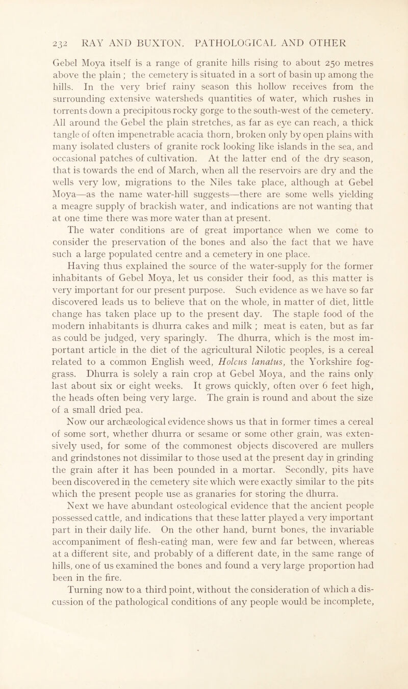 Gebel Moya itself is a range of granite hills rising to about 250 metres above the plain ; the cemetery is situated in a sort of basin up among the hills. In the very brief rainy season this hollow receives from the surrounding extensive watersheds quantities of water, which rushes in torrents down a precipitous rocky gorge to the south-west of the cemetery. All around the Gebel the plain stretches, as far as eye can reach, a thick tangle of often impenetrable acacia thorn, broken only by open plains with many isolated clusters of granite rock looking like islands in the sea, and occasional patches of cultivation. At the latter end of the dry season, that is towards the end of March, when all the reservoirs are dry and the wells very low, migrations to the Niles take place, although at Gebel Moya—as the name water-hill suggests—there are some wells yielding a meagre supply of brackish water, and indications are not wanting that at one time there was more water than at present. The water conditions are of great importance when we come to consider the preservation of the bones and also the fact that we have such a large populated centre and a cemetery in one place. Having thus explained the source of the water-supply for the former inhabitants of Gebel Moya, let us consider their food, as this matter is very important for our present purpose. Such evidence as we have so far discovered leads us to believe that on the whole, in matter of diet, little change has taken place up to the present day. The staple food of the modern inhabitants is dhurra cakes and milk ; meat is eaten, but as far as could be judged, very sparingly. The dhurra, which is the most im- portant article in the diet of the agricultural Nilotic peoples, is a cereal related to a common English weed. Holms lanatus, the Yorkshire fog- grass. Dhurra is solely a rain crop at Gebel Moya, and the rains only last about six or eight weeks. It grows quickly, often over 6 feet high, the heads often being very large. The grain is round and about the size of a small dried pea. Now our archaeological evidence shows us that in former times a cereal of some sort, whether dhurra or sesame or some other grain, was exten- sively used, for some of the commonest objects discovered are mullers and grindstones not dissimilar to those used at the present day in grinding the grain after it has been pounded in a mortar. Secondly, pits have been discovered in the cemetery site which were exactly similar to the pits which the present people use as granaries for storing the dhurra. Next we have abundant osteological evidence that the ancient people possessed cattle, and indications that these latter played a very important part in their daily life. On the other hand, burnt bones, the invariable accompaniment of flesh-eating man, were few and far between, whereas at a different site, and probably of a different date, in the same range of hills, one of us examined the bones and found a very large proportion had been in the fire. Turning now to a third point, without the consideration of which a dis- cussion of the pathological conditions of any people would be incomplete.