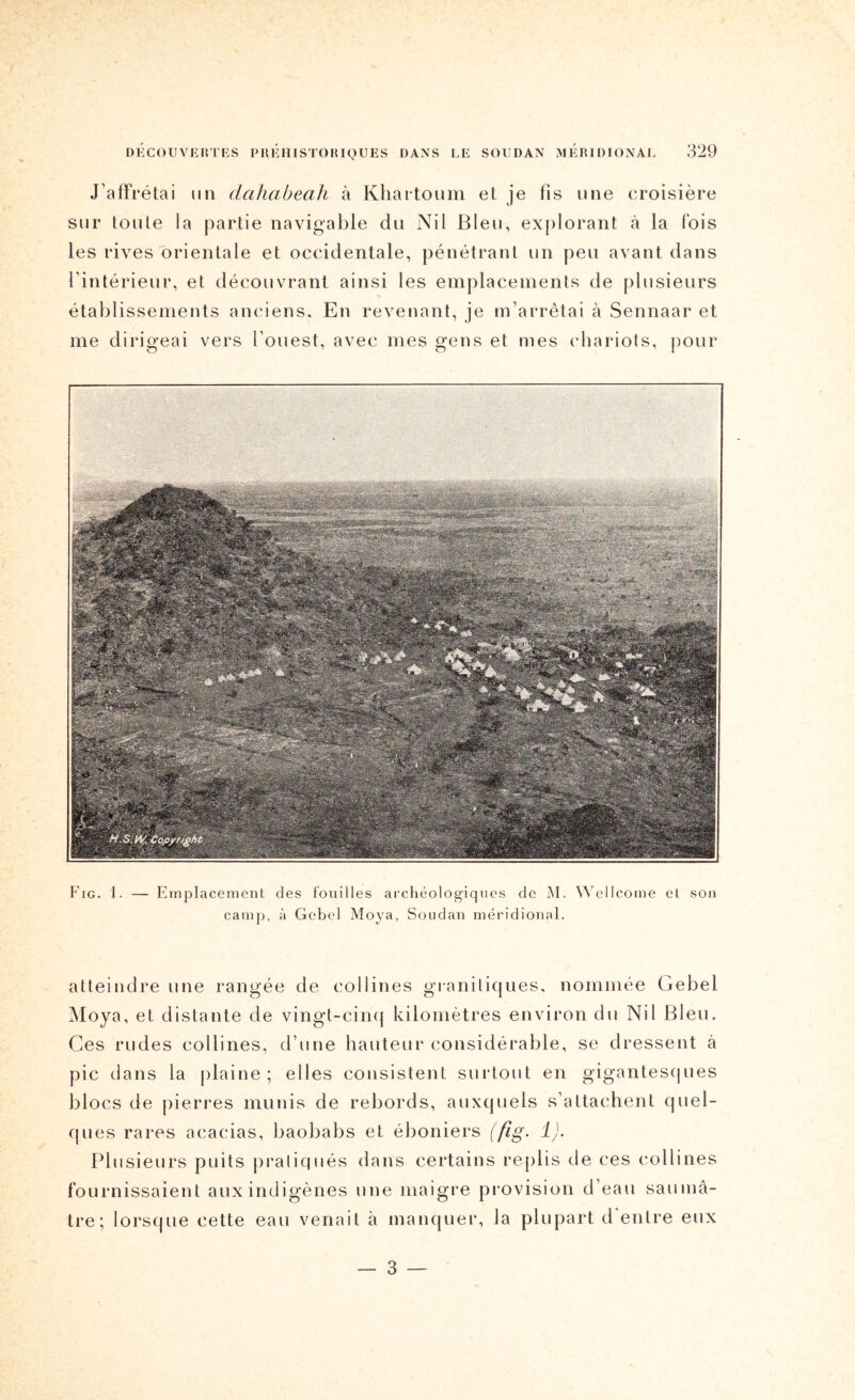 : H . • . . 7 ' , * ' DHCOUVEIITES PUEHISTOIUQUES DANS LE SOUDAN MEIUDIONAL 329 J’affrétai un dahabeah à Kliaitoum et je fis une croisière sur toute la partie navigable du Nil Bleu, explorant à la fois les rives orientale et occidentale, pénétrant un peu avant dans l’intérieur, et découvrant ainsi les emplacements de plusieurs établissements anciens. En revenant, je m’arrêtai à Sennaar et me dirigeai vers l’ouest, avec mes gens et mes (diariots, pour Fig. 1. — Emplacement des fouilles archéologiques de M. Wellcome et son camp, à Gebcl Moya, Soudan méridional. atteindre une rangée de collines granitiques, nommée Gebel Moya, et distante de vingt-cim} kilomètres environ du Nil Bleu. Ces rudes collines, d’une hauteur considérable, se dressent à pic dans la (tlaine ; elles consistent surtout en gigantescjues blocs de pierres munis de rebords, auxquels s’attachent quel- (|ues rares acacias, baobabs et éboniers (ftg- !)• Plusieurs puits pratiqués dans certains replis de ces collines fournissaient aux indigènes une maigre provision d’eau saumâ- tre; lorsque cette eau venait à manquer, la plupart d entre eux