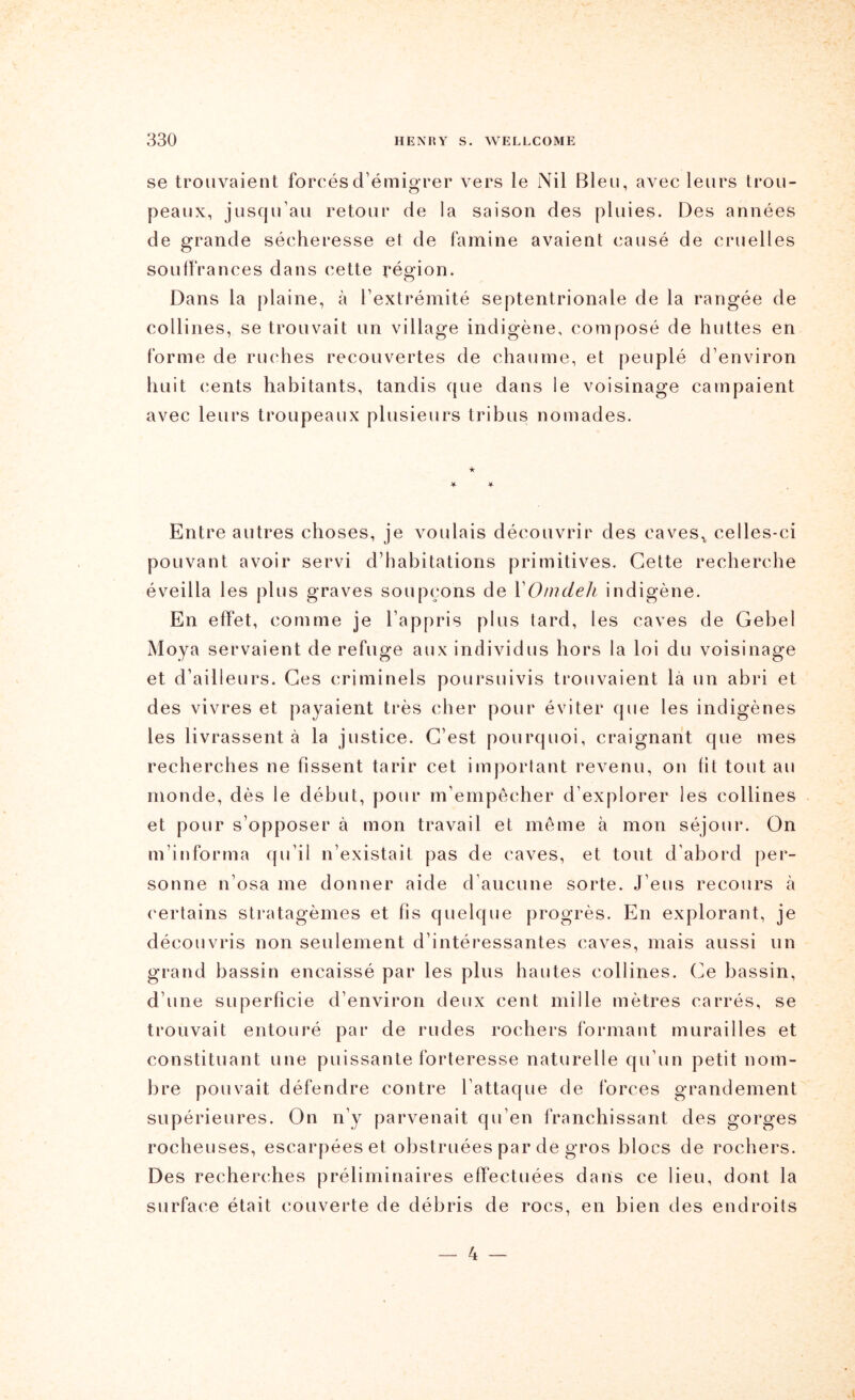 se trouvaient forcés d’émigrer vers le Nil Bleu, avec leurs trou- peaux, jusqu’au retour de la saison des pluies. Des années de grande sécheresse et de famine avaient causé de cruelles souffrances dans cette région. Dans la plaine, à l’extrémité septentrionale de la rangée de collines, se trouvait un village indigène, composé de huttes en forme de ruches recouvertes de chaume, et peuplé d’environ huit cents habitants, tandis que dans le voisinage campaient avec leurs troupeaux plusieurs tribus nomades. Entre autres choses, je voulais découvrir des caves^ celles-ci pouvant avoir servi d’habitations primitives. Cette recherche éveilla les plus graves soupçons de VOmdeli indigène. En effet, comme je l’appris plus tard, les caves de Gebel Moya servaient de refuge aux individus hors la loi du voisinage et d’ailleurs. Ces criminels poursuivis trouvaient là un abri et des vivres et payaient très cher pour éviter que les indigènes les livrassent à la justice. C’est pourquoi, craignant que mes recherches ne fissent tarir cet important revenu, on fit tout au monde, dès le début, pour m’empêcher d’explorer les collines et pour s’opposer à mon travail et même à mon séjour. On m’informa qu’il n’existait pas de caves, et tout d’abord per- sonne n’osa me donner aide d’aucune sorte. J’eus recours à certains stratagèmes et fis quelque progrès. En explorant, je découvris non seulement d’intéressantes caves, mais aussi un grand bassin encaissé par les plus hautes collines. Ce bassin, d’une superficie d’environ deux cent mille mètres carrés, se trouvait entouré par de rudes rochers formant murailles et constituant une puissante forteresse naturelle qu’un petit nom- bre pouvait défendre contre l’attaque de forces grandement supérieures. On n’y parvenait qu’en franchissant des gorges rocheuses, escarpées et obstruées par de gros blocs de rochers. Des recherches préliminaires effectuées dans ce lieu, dont la surface était couverte de débris de rocs, en bien des endroits _ 4 _