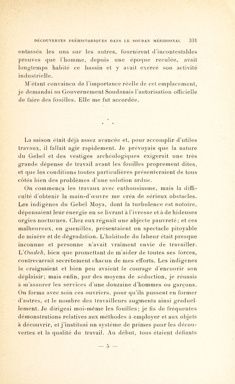 entassés les uns siu* les antres, fournirent d’incontestables preuves que l’homme, depuis une époque reculée, avait longtemps habité ce bassin et y avait exercé son activité industrielle. ^l’étant convaincu de l’importance réelle de cet emplacement, je demandai au Gouvernement Soudanais l’autorisation oflicielle de faire des fouilles. Elle me fut accordée. ♦ ♦ La saison était déjà assez avancée et, pour accomplir d’utiles travaux, il fallait agir rapidement. Je prévoyais que la nature du Gebel et des vestiges archéologiques exigerait une très grande dépense de travail avant les fouilles proprement dites, et que les conditions toutes particulières présenteraient de tous côtés bien des problèmes d’une solution ardue. On commença les travaux avec enthousiasme, mais la difïî- culté d’obtenir la main-d’œuvre me créa de sérieux obstacles. Les indigènes du Gebel Moya, dont la turbulence est notoire, dépensaient leur énergie en se livrant à l’ivresse et à de hideuses orgies nocturnes. (]hez eux régnait une abjecte pauvreté; et ces malheureux, en guenilles, présentaient un spectacle pitoyable de misère et de dégradation. L’habitude du labeur était presque inconnue et personne n’avait vraiment envie de travailler. Omdehj bien que promettant de ni’aider de toutes ses forces, contrecarrait secrètement chacun de mes efforts. Les indigènes le craignaient et bien peu avaient le courage d’encourir son déplaisir; mais enfin, par des moyens de séduction, je réussis à m’assurer les services d’une douzaine d’hommes ou garçons. On forma avec soin ces ouvriers, pour qu’ils pussent en former d’autres, et le nombre des travailleurs augmenta ainsi graduel- lement. Je dirigeai moi-même les fouilles; je fis de fréquentes démonstrations relatives aux méthodes à employer et aux objets à découvrir, et j’instituai un système de primes pour les décou- vertes et la qualité du travail. Au début, tous étaient défiants