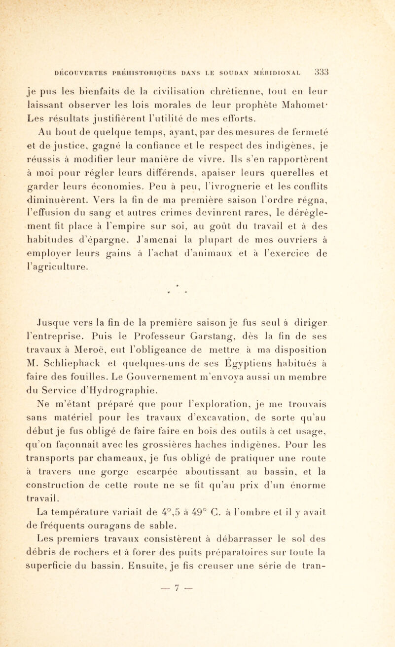 je pus les bienfaits de la civilisation chrétienne, tout en leur laissant observer les lois morales de leur prophète Mahomet* Les résultats justifièrent Tutilité de mes efforts. Au bout de quelque temps, ayant, par des mesures de fermeté et de justice, gagné la confiance et le respect des indigènes, je réussis à modifier leur manière de vivre. Ils s’en rapportèrent à moi pour régler leurs différends, apaiser leurs querelles et garder leurs économies. Peu à peu, fivrognerie et les conflits diminuèrent. Vers la fin de ma première saison l’ordre régna, l’effusion du sang et autres crimes devinrent rares, le dérègle- ment fit place à l’empire sur soi, au goût du travail et à des habitudes d’épargne. J’amenai la plupart de mes ouvriers à employer leurs gains à l’achat d’animaux et à l’exercice de l’agriculture. Jusque vers la fin de la première saison je fus seul à diriger l’entreprise. Puis le Professeur Garstang, dès la fin de ses travaux à Meroë, eut l’obligeance de mettre à ma disposition M. Schliephack et quelques-uns de ses Egyptiens habitués à faire des fouilles. Le Gouvernement m’envova aussi un membre xJ du Service d’Hydrographie. Ne m’étant préparé que pour l’exploration, je me trouvais sans matériel pour les travaux d’excavation, de sorte qu’au début je fus obligé de faire faire en bois des outils à cet usage, qu’on façonnait avec les grossières haches indigènes. Pour les transports par chameaux, je fus obligé de pratiquer une route à travers une gorge escarpée aboutissant au bassin, et la construction de cette route ne se fit qu’au prix d’un énorme travail. La température variait de 4°,5 à 49° G. à l’ombre et il y avait de fréquents ouragans de sable. Les premiers travaux consistèrent à débarrasser le sol des débris de rochers et à forer des puits préparatoires sur toute la superficie du bassin. Ensuite, je fis creuser une série de tran- 7 —