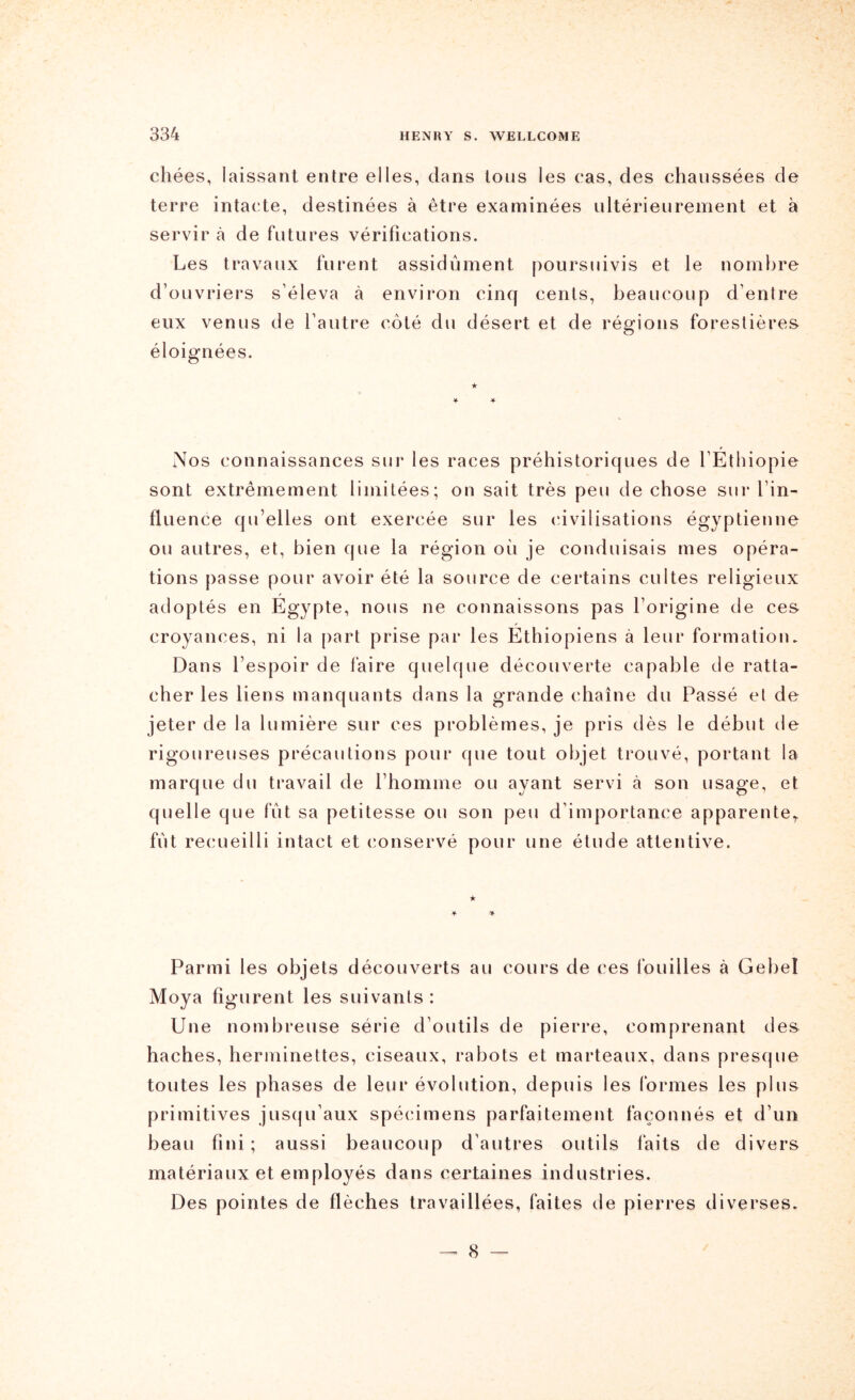 chées, laissant entre elles, clans Ions les cas, des chaussées de terre intacte, destinées à être examinées ultérieurement et à servir cà de futures vérifications. Les travaux furent assidûment poursuivis et le nombre d’ouvriers s’éleva à environ cinq cents, beaucoup d’entre eux venus de l’autre côté du désert et de régions forestières éloignées. Nos connaissances sur les races préhistoriques de l’Éthiopie sont extrêmement limitées; on sait très peu de chose sur l’in- fluence qu’elles ont exercée sur les (dvilisations égyptienne ou autres, et, bien que la région où je conduisais mes opéra- tions [lasse pour avoir été la source de certains cultes religieux adoptés en Égypte, nous ne connaissons pas l’origine de ces croyances, ni la part prise par les Éthiopiens à leur formation. Dans l’espoir de faire quelque découverte capable de ratta- cher les liens manquants dans la grande chaîne du Passé et de jeter de la lumière sur ces problèmes, je pris dès le début de rigoureuses précautions pour que tout objet trouvé, portant la marque du travail de l’homme ou ayant servi à son usage, et quelle que fût sa petitesse ou son peu d’importance apparente,, fût recueilli intact et conservé pour une étude attentive. Parmi les objets découverts au cours de ces fouilles à Gebel Moya figurent les suivants : Une nombreuse série d’outils de pierre, comprenant des haches, herminettes, ciseaux, rabots et marteaux, dans presque toutes les phases de leur évolution, depuis les formes les plus primitives jusqu’aux spécimens parfaitement façonnés et d’un beau fini; aussi beaucoup d’autres outils faits de divers matériaux et employés dans certaines industries. Des pointes de flèches travaillées, faites de pierres diverses. — 8 —