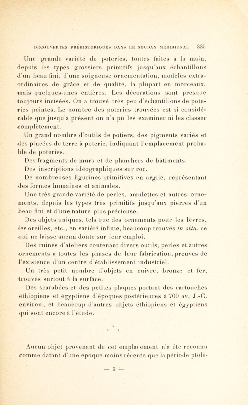 Une grande variété de poteries, toutes faites à la main, depuis les types grossiers primitifs jusqu’aux échantillons d’un beau fini, d’une soigneuse ornementation, modèles extra- ordinaires de g'râce et de qualité, la plupart en morceaux, mais quelques-unes entières. Les décorations sont presque toujours incisées. On a trouvé très peu d’échantillons de pote- ries peintes. Le nombre des poteries trouvées est si considé- rable que jusqu’à présent on n’a pu les examiner ni les classer complètement. Un grand nombre d’outils de potiers, des pigments variés et des pincées de terre à poterie, indiquant l’emplacement proba- ble de poteries. Des fragments de murs et de planchers de bâtiments. Des inscriptions idéographiques sur roc. De nombreuses figurines primitives en argile, représentant des formes humaines et animales. Une très grande variété de perles, amulettes et autres orne- ments, depuis les types très primitifs jusqu’aux pierres d’un beau fini et d’une nature plus précieuse. Des objets uniques, tels que des ornements pour les lèvres, ■les oreilles, etc., en variété infinie, beaucoup trouvés in situ, ce qui ne laisse aucun doute sur leur emploi. Des ruines d’ateliers contenant divers outils, perles et autres ornements à toutes les phases de leur fabrication, preuves de l’existence d’un centre d’établissement industriel. Un très petit nombre d’objets en cuivre, bronze et fer, trouvés surtout à la surface. Des scarabées et des petites plaques portant des cartouches éthiopiens et égyptiens d’époques postérieures à 700 av. J.-G. environ ; et beaucoup d’autres objets éthiopiens et égyptiens qui sont encore à l’étude. Aucun objet provenant de cet emplacement n’a été reconnu comme datant d’une époque moins récente que la période ptolé- — 9 —