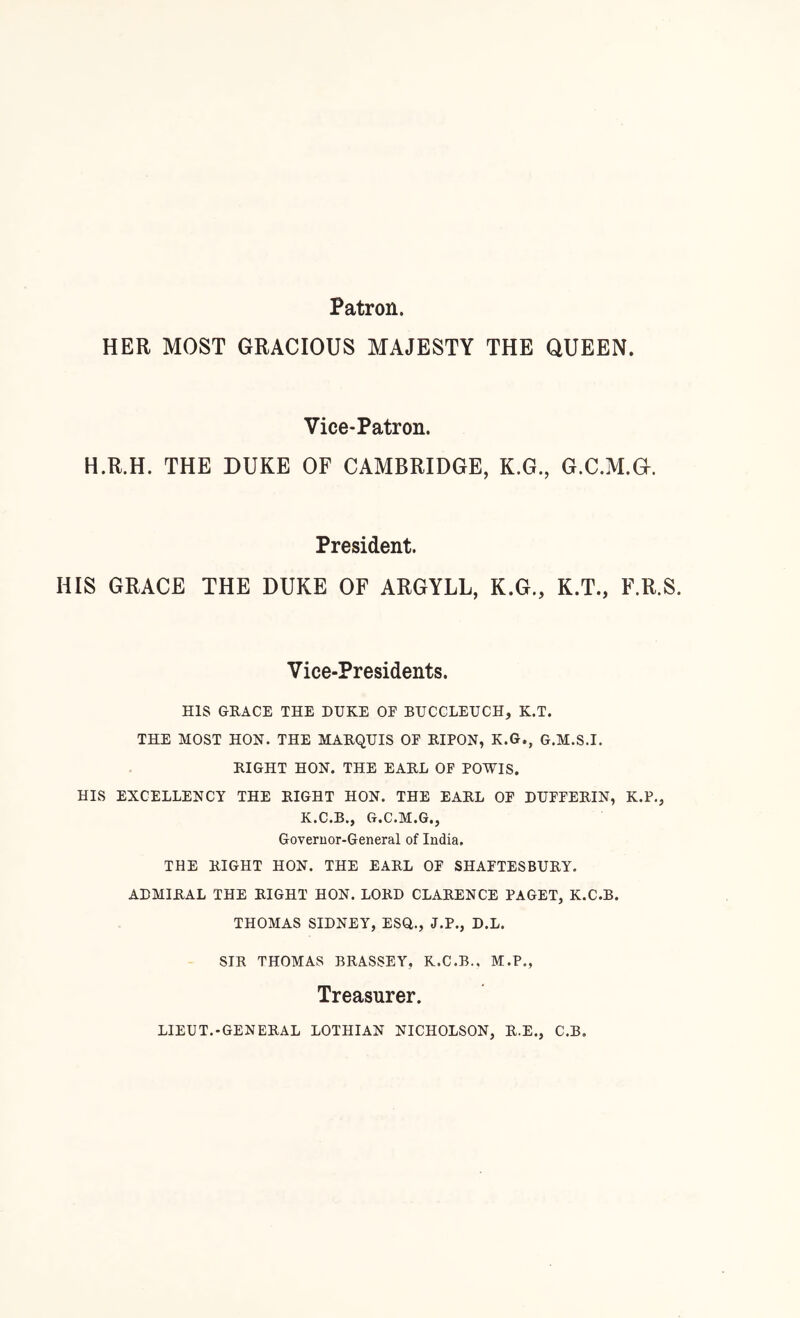 Patron. HER MOST GRACIOUS MAJESTY THE QUEEN. Vice-Patron. H.R.H. THE DUKE OF CAMBRIDGE, K.G., G.C.M.G. President. HIS GRACE THE DUKE OF ARGYLL, K.G., K.T., F.R.S. Vice-Presidents. HIS GRACE THE DUKE OF BUCCLEUCH, K.T. THE MOST HON. THE MARQUIS OF RIPON, K.G., G.M.S.I. RIGHT HON. THE EARL OF POWIS. HIS EXCELLENCY THE RIGHT HON. THE EARL OF DUFFERIN, K.P., K.C.B., G.C.M.G., Goveruor-General of India, THE RIGHT HON. THE EARL OF SHAFTESBURY. ADMIRAL THE RIGHT HON. LORD CLARENCE PAGET, K.C.B. THOMAS SIDNEY, ESQ., J.P., D.L. SIR THOMAS BRASSEY, K.C.B., M.P., Treasurer. LIEUT.-GENERAL LOTHIAN NICHOLSON, R.E., C.B.