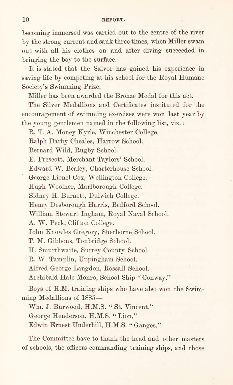becoming immersed was carried out to the centre of the river by the strong current and sank three times, when Miller swam out with all his clothes on and after diving succeeded in bringing the boy to the surface. It is stated that the Salvor has gained his experience in saving life by competing at his school for the Royal Humane Society’s Swimming Prize. Miller has been awarded the Bronze Medal for this act. The Silver Medallions and Certificates instituted for the encouragement of swimming exercises were won last year by the young gentlemen named in the following list, viz.: R. T. A. Money Kyrle, Winchester College. Ralph Darby Cheales, Harrow School. Bernard Wild, Rugby School. E. Prescott, Merchant Taylors’ School. Edward W. Bealey, Charterhouse School. Greorge Lionel Cox, Wellington College. Hugh Woolner, Marlborough College. Sidney H. Burnett, Dulwich College. Henry Desborough Harris, Bedford School. William Stewart Ingham, Royal Naval School. A. W. Peck, Clifton College. John Knowles G-regory, Sherborne School. T. M. Gribbons, Tonbridge School. H. Smurthwaite, Surrey County School. R. W. Tamplin, Uppingham School. Alfred C-eorge Langdon, Rossall School. Archibald Hale Monro, School Ship “ Conway.” Boys of H.M. training ships who have also won the Swim- ming Medallions of 1885— Wm. J. Burwood, H.M.S. “ St. Vincent.” George Henderson, H.M.S. “Lion.” Edwin Ernest Underhill, H.M.S. “Ganges.” The Committee have to thank the head and other masters of schools, the ofiicers commanding training ships, and those