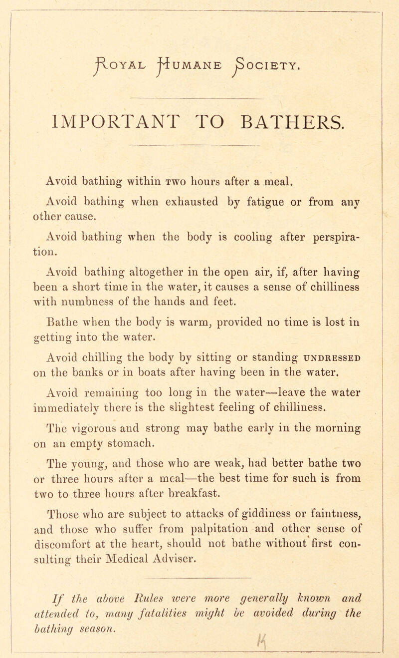 IMPORTANT TO BATHERS. Avoid bathing within two hours after a meal. Avoid bathing when exhausted by fatigue or from any other cause. Avoid bathing when the body is cooling after perspira- tion. Avoid bathing altogether in the open air, if, after having been a short time in the water, it causes a sense of chilliness with numbness of the hands and feet. Bathe when the body is warm, provided no time is lost in getting into the water. Avoid chilling the body by sitting or standing undressed on the banks or in boats after having been in the water. Avoid remaining too long in the water—leave the water immediately there is the slightest feeling of chilliness. The vigorous and strong may bathe early in the morning on an empty stomach. The young, and those who are weak, had better bathe two or three hours after a meal—the best time for such is from two to three hours after breakfast. Those who are subject to attacks of giddiness or faintness, and those who suffer from palpitation and other sense of discomfort at the heart, should not bathe without first con- sulting their Medical Adviser. If the above Rules were more ge7ierally known and attended to, many fatalities might he avoided during the bathing season.