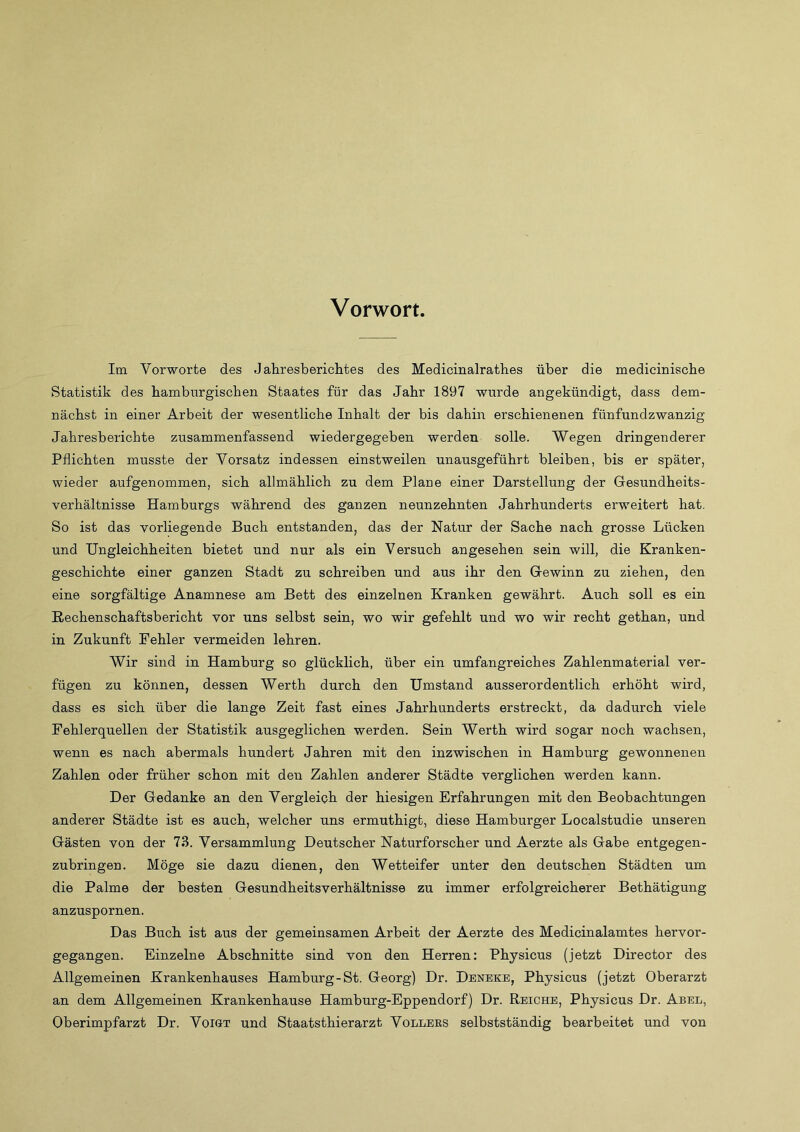 Vorwort. Im Vorworte des Jahresberichtes des Medicinalrathes über die medicinische Statistik des hambiirgischen Staates für das Jahr 1897 wurde angekündigt, dass dem- nächst in einer Arbeit der wesentliche Inhalt der bis dahin erschienenen fünfundzwanzig Jahresberichte zusammenfassend wiedergegeben werden solle. Wegen dringenderer Pflichten musste der Vorsatz indessen einstweilen unausgeführt bleiben, bis er später, wieder aufgenommen, sich allmählich zu dem Plane einer Darstellung der Gesundheits- verhältnisse Hamburgs während des ganzen neunzehnten Jahrhunderts erweitert hat. So ist das vorliegende Buch entstanden, das der Natur der Sache nach grosse Lücken und Ungleichheiten bietet und nur als ein Versuch angesehen sein will, die Kranken- geschichte einer ganzen Stadt zu schreiben und aus ihr den Gewinn zu ziehen, den eine sorgfältige Anamnese am Bett des einzelnen Kranken gewährt. Auch soll es ein Rechenschaftsbericht vor uns selbst sein, wo wir gefehlt und wo wir recht gethan, und in Zukunft Fehler vermeiden lehren. Wir sind in Hamburg so glücklich, über ein umfangreiches Zahlenmaterial ver- fügen zu können, dessen Werth durch den Umstand ausserordentlich erhöht wird, dass es sich über die lange Zeit fast eines Jahrhunderts erstreckt, da dadurch viele Fehlerquellen der Statistik ausgeglichen werden. Sein Werth wird sogar noch wachsen, wenn es nach abermals hundert Jahren mit den inzwischen in Hamburg gewonnenen Zahlen oder früher schon mit den Zahlen anderer Städte verglichen werden kann. Der Gedanke an den Vergleich der hiesigen Erfahrungen mit den Beobachtungen anderer Städte ist es auch, welcher uns ermuthigt, diese Hamburger Localstudie unseren Gästen von der 73. Versammlung Deutscher Naturforscher und Aerzte als Gabe entgegen- zubringen. Möge sie dazu dienen, den Wetteifer unter den deutschen Städten um die Palme der besten Gesundheitsverhältnisse zu immer erfolgreicherer Bethätigung anzuspornen. Das Buch ist aus der gemeinsamen Arbeit der Aerzte des Medicinalamtes hervor- gegangen. Einzelne Abschnitte sind von den Herren: Physicus (jetzt Director des Allgemeinen Krankenhauses Hamburg-St. Georg) Dr. Deneke, Physicus (jetzt Oberarzt an dem Allgemeinen Krankenhause Hamburg-Eppendorf) Dr. Reiche, Physicus Dr. Abee, Oberimpfarzt Dr. VoißT und Staatsthierarzt Vollebs selbstständig bearbeitet und von