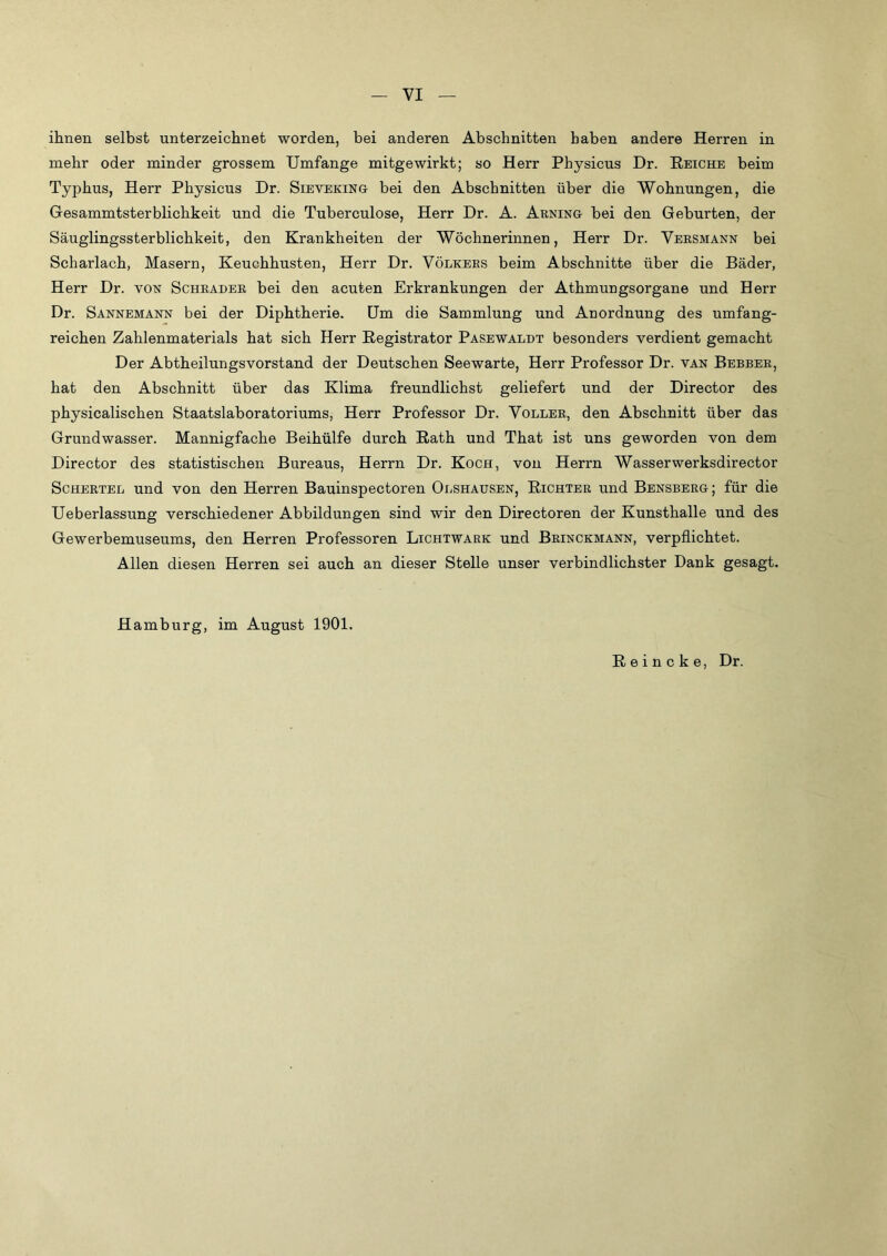 ihnen selbst unterzeichnet worden, bei anderen Abschnitten haben andere Herren in mehr oder minder grossem Umfange mitgewirkt; so Herr Physicus Dr. Reiche beim Typhus, Herr Physicus Dr. Sieveking bei den Abschnitten über die Wohnungen, die Gesammtsterblichkeit und die Tuberculose, Herr Dr. A. Arning bei den Geburten, der Säuglingssterblichkeit, den Krankheiten der Wöchnerinnen, Herr Dr. Versmann bei Scharlach, Masern, Keuchhusten, Herr Dr. Völkees beim Abschnitte über die Bäder, Herr Dr. von Schräder bei den acuten Erkrankungen der Athmungsorgane und Herr Dr. Sannemann bei der Diphtherie. Um die Sammlung und Anordnung des umfang- reichen Zahlenmaterials hat sich Herr Registrator Pasewaldt besonders verdient gemacht Der Abtheilungsvorstand der Deutschen Seewarte, Herr Professor Dr. van Berber, hat den Abschnitt über das Klima freundlichst geliefert und der Director des physicalischen Staatslaboratoriums, Herr Professor Dr. Voller, den Abschnitt über das Grundwasser. Mannigfache Beihülfe durch Rath und That ist uns geworden von dem Director des statistischen Bureaus, Herrn Dr. Koch, von Herrn Wasserwerksdirector ScHERTEL und von den Herren Bauinspectoren Olshausen, Richter und Bensberg ; für die Ueberlassung verschiedener Abbildungen sind wir den Directoren der Kunsthalle und des Gewerbemuseums, den Herren Professoren Lichtwark und Brinckmann, verpflichtet. Allen diesen Herren sei auch an dieser Stelle unser verbindlichster Dank gesagt. Hamburg, im August 1901. Reineke, Dr.