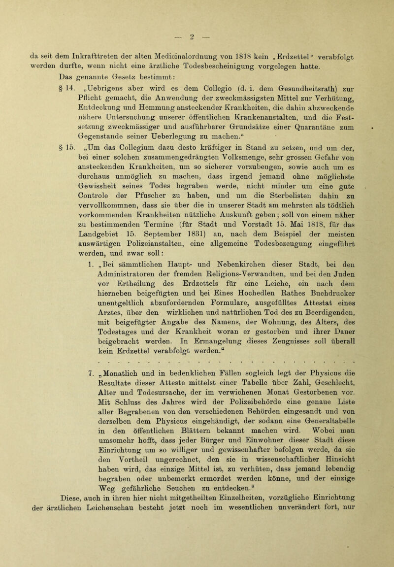 da seit dem Inkrafttreten der alten Medicinalordnung von 1818 kein „Erdzettel verabfolgt werden durfte, wenn nicht eine ärztliche Todesbescheinigung Vorgelegen hatte. Das genannte Gesetz bestimmt: § 14. „Uebrigens aber wird es dem Collegio (d. i. dem Gesundheitsrath) zur Pflicht gemacht, die Anwendung der zweckmässigsten Mittel zur Verhütung, Entdeckung und Hemmung ansteckender Krankheiten, die dahin abzweckende nähere Untersuchung unserer öffentlichen Krankenanstalten, und die Fest- setzung zweckmässiger und ausführbarer Grundsätze einer Quarantäne zum Gegenstände seiner Ueberlegung zu machen.“ § 15. „Um das Collegium dazu desto kräftiger in Stand zu setzen, und um der, bei einer solchen zusammengedrängten Volksmenge, sehr grossen Gefahr von ansteckenden Krankheiten, um so sicherer vorzubeugen, sowie auch um es durchaus unmöglich zu machen, dass irgend jemand ohne möglichste Gewissheit seines Todes begraben werde, nicht minder um eine gute Controle der Pfuscher zu haben, und um die Sterbelisten dahin zu vervollkommnen, dass sie über die in unserer Stadt am mehrsten als tödtlich vorkommenden Krankheiten nützliche Auskunft geben; soll von einem näher zu bestimmenden Termine (für Stadt und Vorstadt 15. Mai 1818, für das Landgebiet 15. September 1831) an, nach dem Beispiel der meisten auswärtigen Polizeianstalten, eine allgemeine Todesbezeugung eingeführt werden, und zwar soll: 1. „Bei sämmtlichen Haupt- und Nebenkirchen dieser Stadt, bei den Administratoren der fremden Religions-Verwandten, und bei den Juden vor Ertheilung des Erdzettels für eine Leiche, ein nach dem hierneben beigefügten und bei Eines Hochedlen ßathes Buchdrucker unentgeltlich abzufordernden Formulare, ausgefülltes Attestat eines Arztes, über den wirklichen und natürlichen Tod des zu Beerdigenden, mit beigefügter Angabe des Namens, der Wohnung, des Alters, des Todestages und der Krankheit woran er gestorben und ihrer Dauer beigebracht werden. In Ermangelung dieses Zeugnisses soll überall kein Erdzettel verabfolgt werden.“ 7. „Monatlich und in bedenklichen Fällen sogleich legt der Physicus die Resultate dieser Atteste mittelst einer Tabelle über Zahl, Geschlecht, Alter und Todesursache, der im verwichenen Monat Gestorbenen vor. Mit Schluss des Jahres wird der Polizeibehörde eine genaue Liste aller Begrabenen von den verschiedenen Behörden eingesandt und von derselben dem Physicus eingehändigt, der sodann eine Generaltabelle in den öffentlichen Blättern bekannt machen wird. Wobei man umsomehr hofft, dass jeder Bürger und Einwohner dieser Stadt diese Einrichtung um so williger und gewissenhafter befolgen werde, da sie den Vortheil ungerechnet, den sie in wissenschaftlicher Hinsicht haben wird, das einzige Mittel ist, zu verhüten, dass jemand lebendig begraben oder unbemerkt ermordet werden könne, und der einzige Weg gefährliche Seuchen zu entdecken.“ Diese, auch in ihren hier nicht mitgetheilten Einzelheiten, vorzügliche Einrichtung der ärztlichen Leichenschau besteht jetzt noch im wesentlichen unverändert fort, nur